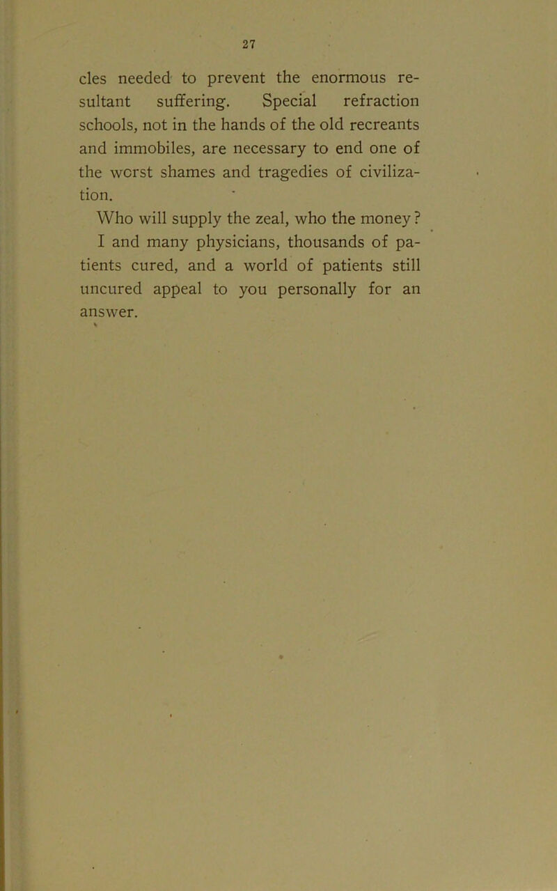 cles needed to prevent the enormous re- sultant suffering. Special refraction schools, not in the hands of the old recreants and immobiles, are necessary to end one of the worst shames and tragedies of civiliza- tion. Who will supply the zeal, who the money ? I and many physicians, thousands of pa- tients cured, and a world of patients still uncured appeal to you personally for an answer.