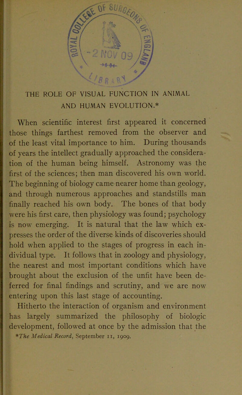 THE ROLE OF VISUAL FUNCTION IN ANIMAL AND HUMAN EVOLUTION.* When scientific interest first appeared it concerned those things farthest removed from the observer and of the least vital importance to him. During thousands of years the intellect gradually approached the considera- tion of the human being himself. Astronomy was the first of the sciences; then man discovered his own world. The beginning of biology came nearer home than geology, and through numerous approaches and standstills man finally reached his own body. The bones of that body were his first care, then physiology was found; psychology is now emerging. It is natural that the law which ex- presses the order of the diverse kinds of discoveries should hold when applied to the stages of progress in each in- dividual type. It follows that in zoology and physiology, the nearest and most important conditions which have brought about the exclusion of the unfit have been de- ferred for final findings and scrutiny, and we are now entering upon this last stage of accounting. Hitherto the interaction of organism and environment has largely summarized the philosophy of biologic development, followed at once by the admission that the *The Medical Record, September n, 1909.