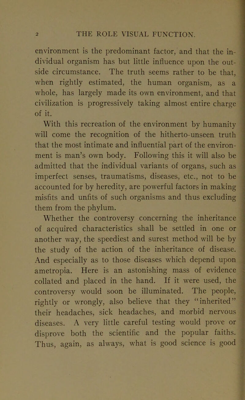 environment is the predominant factor, and that the in- dividual organism has but little influence upon the out- I side circumstance. The truth seems rather to be that, when rightly estimated, the human organism, as a whole, has largely made its own environment, and that civilization is progressively taking almost entire charge of it. With this recreation of the environment by humanity will come the recognition of the hitherto-unseen truth that the most intimate and influential part of the environ- ment is man’s own body. Following this it will also be admitted that the individual variants of organs, such as imperfect senses, traumatisms, diseases, etc., not to be accounted for by heredity, are powerful factors in making misfits and unfits of such organisms and thus excluding them from the phylum. Whether the controversy concerning the inheritance of acquired characteristics shall be settled in one or another way, the speediest and surest method will be by the study of the action of the inheritance of disease. And especially as to those diseases which depend upon ametropia. Here is an astonishing mass of evidence collated and placed in the hand. If it were used, the controversy would soon be illuminated. The people, rightly or wrongly, also believe that they “inherited” their headaches, sick headaches, and morbid nervous diseases. A very little careful testing would prove or disprove both the scientific and the popular faiths. Thus, again, as always, what is good science is good