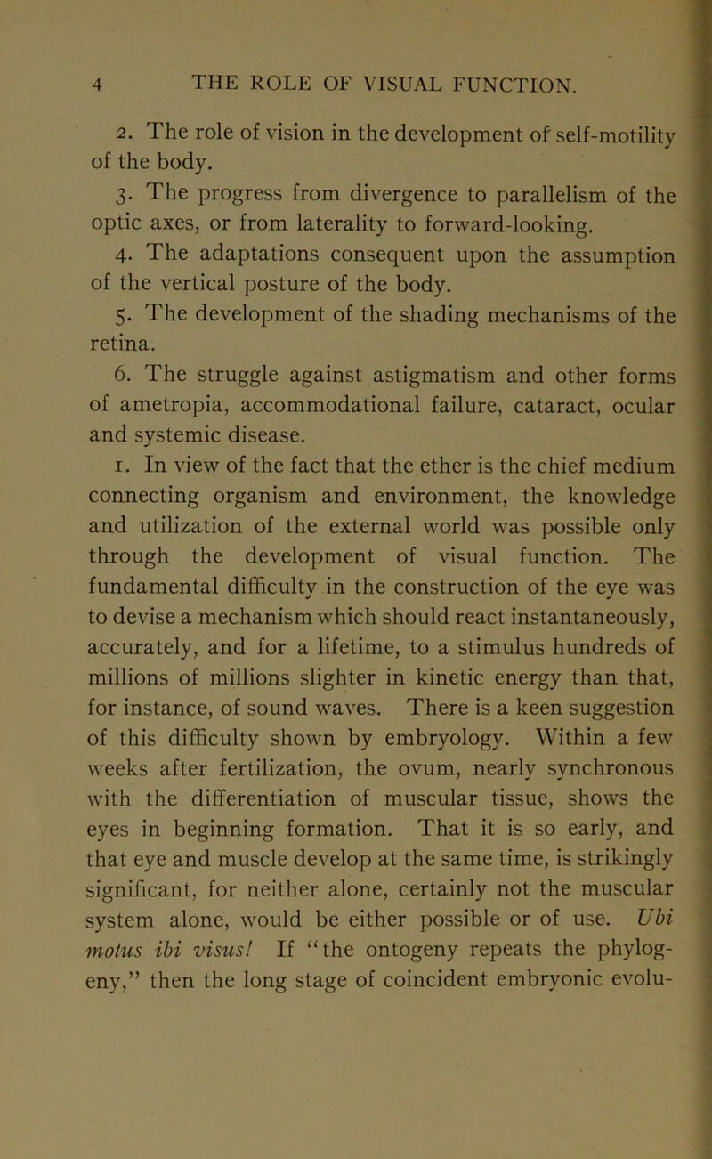 2. The role of vision in the development of self-motility of the body. 3. The progress from divergence to parallelism of the optic axes, or from laterality to forward-looking. 4. The adaptations consequent upon the assumption of the vertical posture of the body. 5. The development of the shading mechanisms of the retina. 6. The struggle against astigmatism and other forms of ametropia, accommodational failure, cataract, ocular and systemic disease. 1. In view of the fact that the ether is the chief medium connecting organism and environment, the knowledge and utilization of the external world was possible only through the development of visual function. The fundamental difficulty in the construction of the eye was to devise a mechanism which should react instantaneously, accurately, and for a lifetime, to a stimulus hundreds of millions of millions slighter in kinetic energy than that, for instance, of sound waves. There is a keen suggestion of this difficulty shown by embryology. Within a few weeks after fertilization, the ovum, nearly synchronous with the differentiation of muscular tissue, shows the eyes in beginning formation. That it is so early, and that eye and muscle develop at the same time, is strikingly significant, for neither alone, certainly not the muscular system alone, would be either possible or of use. Ubi motus ibi visits! If “the ontogeny repeats the phylog- eny,” then the long stage of coincident embryonic evolu-