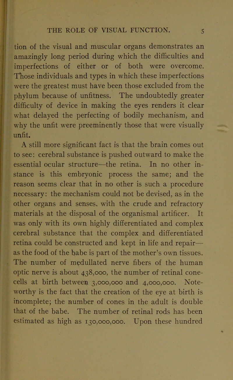 tion of the visual and muscular organs demonstrates an amazingly long period during which the difficulties and imperfections of either or of both were overcome. Those individuals and types in which these imperfections were the greatest must have been those excluded from the phylum because of unfitness. The undoubtedly greater difficulty of device in making the eyes renders it clear what delayed the perfecting of bodily mechanism, and why the unfit were preeminently those that were visually unfit. A still more significant fact is that the brain comes out to see: cerebral substance is pushed outward to make the essential ocular structure—the retina. In no other in- stance is this embryonic process the same; and the reason seems clear that in no other is such a procedure necessary: the mechanism could not be devised, as in the other organs and senses, with the crude and refractory materials at the disposal of the organismal artificer. It was only with its own highly differentiated and complex cerebral substance that the complex and differentiated retina could be constructed and kept in life and repair— as the food of the babe is part of the mother’s own tissues. The number of medullated nerve fibers of the human optic nerve is about 438,000, the number of retinal cone- cells at birth between 3,000,000 and 4,000,000. Note- worthy is the fact that the creation of the eye at birth is incomplete; the number of cones in the adult is double that of the babe. The number of retinal rods has been estimated as high as 130,000,000. Upon these hundred