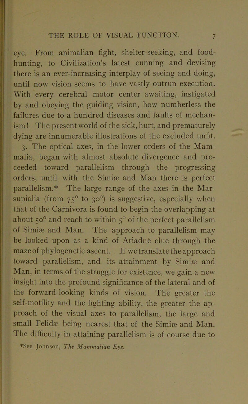 eye. From animalian fight, shelter-seeking, and food- hunting, to Civilization’s latest cunning and devising there is an ever-increasing interplay of seeing and doing, until now vision seems to have vastly outrun execution. With every cerebral motor center awaiting, instigated by and obeying the guiding vision, how numberless the failures due to a hundred diseases and faults of mechan- ism ! The present world of the sick, hurt, and prematurely dying are innumerable illustrations of the excluded unfit. 3. The optical axes, in the lower orders of the Mam- malia, began with almost absolute divergence and pro- ceeded toward parallelism through the progressing orders, until with the Simire and Man there is perfect parallelism.* The large range of the axes in the Mar- supialia (from 750 to 30°) is suggestive, especially when that of the Carnivora is found to begin the overlapping at about 50° and reach to within 50 of the perfect parallelism of Si mire and Man. The approach to parallelism may be looked upon as a kind of Ariadne clue through the maze of phylogenetic ascent. If we translate the approach toward parallelism, and its attainment by Simire and Man, in terms of the struggle for existence, we gain a new insight into the profound significance of the lateral and of the forward-looking kinds of vision. The greater the self-motility and the fighting ability, the greater the ap- proach of the visual axes to parallelism, the large and small Felidae being nearest that of the Simire and Man. The difficulty in attaining parallelism is of course due to *See Johnson, The Mammalian Rye.