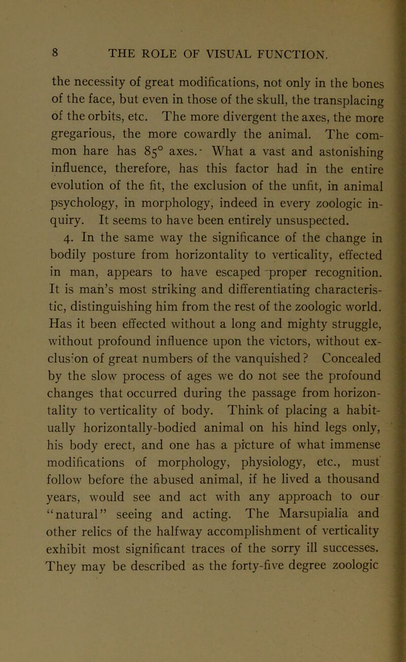 the necessity of great modifications, not only in the bones of the face, but even in those of the skull, the transplacing of the orbits, etc. The more divergent the axes, the more gregarious, the more cowardly the animal. The com- mon hare has 85° axes.' What a vast and astonishing influence, therefore, has this factor had in the entire evolution of the fit, the exclusion of the unfit, in animal psychology, in morphology, indeed in every zoologic in- quiry. It seems to have been entirely unsuspected. 4. In the same way the significance of the change in bodily posture from horizontality to verticality, effected in man, appears to have escaped proper recognition. It is man’s most striking and differentiating characteris- tic, distinguishing him from the rest of the zoologic world. Has it been effected without a long and mighty struggle, without profound influence upon the victors, without ex- clus:on of great numbers of the vanquished ? Concealed by the slow process of ages we do not see the profound changes that occurred during the passage from horizon- tality to verticality of body. Think of placing a habit- ually horizontally-bodied animal on his hind legs only, his body erect, and one has a picture of what immense modifications of morphology, physiology, etc., must follow before the abused animal, if he lived a thousand years, would see and act with any approach to our “natural” seeing and acting. The Marsupialia and other relics of the halfway accomplishment of verticality exhibit most significant traces of the sorry ill successes. They may be described as the forty-five degree zoologic