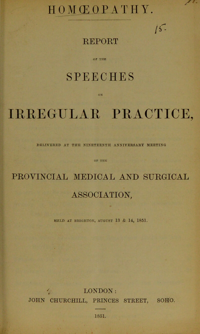 HOMOEOPATHY. /4- REPORT or THE SPEECHES ON IRREGULAR PRACTICE, DKLIVERED AT THE NINETEENTH ANNIVERSARY MEETING OF THE PROVINCIAL MEDICAL AND SURGICAL ASSOCIATION, HELD AT BRIGHTON, AUGUST 13 & 14, 1851. ; LONDON: JOHN CHURCHILL, PRINCES STREET, SOHO. 1851.