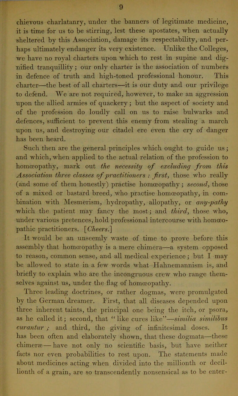 chievous charlatanry, under the banners of legitimate medicine, it is time for us to be stirring, lest these apostates, when actually sheltered by this Association, damage its respectability, and per- haps ultimately endanger its very existence. Unlike the Colleges, we have no royal charters upon which to rest in supine and dig- nified tranquillity; our only charter is the association of numbers in defence of truth and high-toned professional honour. This chai'ter—the best of all charters—it is our duty and our privilege to defend. We are not required, however, to make an aggression upon the allied armies of quackery; but the aspect of society and of the profession do loudly call on us to raise bulwarks and defences, sufiicient to prevent this enemy from stealing a march upon us, and destropng our citadel ere even the cry of danger has been heard. Such then are the general principles which ought to guide us; and which, when applied to the actual relation of the profession to homoeopathy, mark out the necessity of excluding from this Association three classes of practitioners : first, those who really (and some of them honestly) practise homoeopathy; second, those of a mixed or bastard breed, who practise homoeopathy, in com- bination with Mesmerism, hydropathy, allopathy, or any-pathy which the patient may fancy the most', and third, those who, under various pretences, hold professional intercourse with homoeo- pathic practitioners. \_Cheers.^ It would be an unseemly waste of time to prove before this assembly that homoeopathy is a mere chimera—a system opj)osed to reason, common sense, and all medical experience; but I may be allowed to state in a few words what Hahnemannism is, and briefly to explain who are the incongruous crew Avho range them- selves against us, under the flag of homoeopathy. Three leading doctrines, or rather dogmas, were promulgated by the German di'eamer. First, that all diseases depended upon three inherent taints, the j)rincipal one being the itch, or psora, as he called it; second, that “ like cures like”—similia similibus curantur; and third, the giving of infinitesimal doses. It has been often and elaborately shown, that these dogmata—these chimerse—have not only no scientific basis, but have neither facts nor even probabilities to rest upon. The statements made about medicines acting when divided into the millionth or decil- lionth of a grain, are so transcendently nonsensical as to be enter-