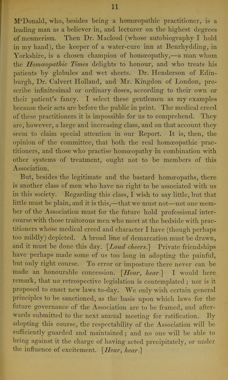 M‘Donalcl, who, besides being a homoeopathic practitioner, is a leading man as a believer in, and lecturer on the highest degrees of mesmerism. Then Dr. Macleod (whose autobiography I hold in my hand), the keeper of a water-cure inn at Benrhydding, in Yorkshire, is a chosen champion of homoeopathy,—a man whom the Homoeopathic Times delights to honour, and who treats his jDatients by globrdes and wet sheets. Dr. Henderson of Edin- burgh, Dr. Calvert Holland, and Mr. Kingdon of London, pre- scribe infinitesimal or ordinary doses, according to their o'wn or their patient’s fancy. I select these gentlemen as my examples because their acts are before the public in print. The medical creed of these practitioners it is impossible for us to comprehend. They are, however, a large and increasing class, and on that account they seem to claim special attention in our Report. It is, then, the opinion of the committee, that both the real homoeopathic prac- titioners, and those who practise homoeopathy in combination with other systems of treatment, ought not to be members of this Association. But, besides the legitimate and the bastard homoeopaths, there is another class of men who have no right to be associated with us in this society. Regarding this class, I wish to say little, but that little must be plain, and it is this,—that we must not—not one mem- ber of the Association must for the future hold professional inter- course with those traitorous men who meet at the bedside with prac- titioners whose medical creed and character I have (though perhaps too mildly) depicted. A broad line of demarcation must be drawn, and it must be done this day. \Loud cheers^ Private friendships have perhaps made some of us too long in adopting the painful, but only right course. To error or imposture there never can be made an honourable concession. [Hear, heari] I would here remark, that no retrospective legislation is contemplated; nor is it proposed to enact new laws to-day. We only wish certain general principles to be sanctioned, as the basis upon wliich laws for the futm’e governance of the Association are to be framed, and after- wards submitted to the next annual meeting for ratification. By adopting this course, the respectability of the Association will be sufficiently guarded and maintained; and no one will be able to bring against it the charge of having acted precipitately, or under the influence of excitement. [Hear, heari]