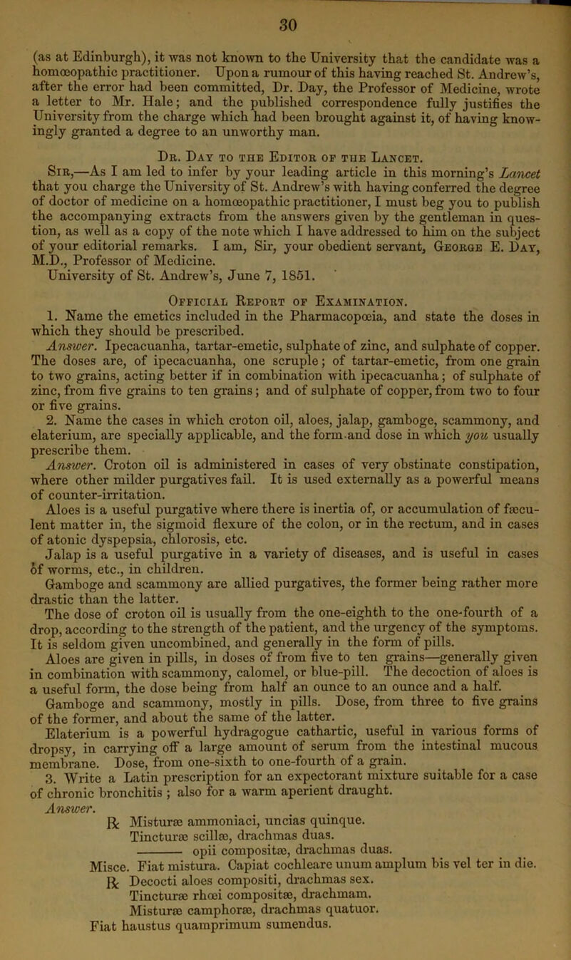 (as at Edinburgh), it was not known to the University that the candidate was a homoiopathic practitioner. Upon a rumour of this having reached St. Andrew’s, after the error had been committed. Dr. Day, the Professor of Medicine, wrote a letter to Mr. Hale; and the published correspondence fully justifies the University from the charge which had been brought against it, of having know- ingly granted a degree to an unworthy man. Dr. Day to the Editor op the Lancet. Sir,—As I am led to infer by your leading article in this morning’s Lancet that you charge the University of St. Andrew’s with having conferred the degree of doctor of medicine on a homoeopathic practitioner, I must beg you to publish the accompanying extracts from the answers given by the gentleman in ques- tion, as well as a copy of the note which I have addressed to him on the subject of your editorial remarks. I am, Sir, your obedient servant, George E. Day, M.D., Professor of Medicine. University of St. Andrew’s, June 7, 1851. Official Report op Examination. 1. Name the emetics included in the Pharmacopoeia, and state the doses in which they should be prescribed. Answer. Ipecacuanha, tartar-emetic, sulphate of zinc, and sulphate of copper. The doses are, of ipecacuanha, one scruple; of tartar-emetic, from one grain to two grains, acting better if in combination with ipecacuanha; of sulphate of zinc, from five grains to ten grains; and of sulphate of copper, from two to four or five grains. 2. Name the cases in which croton oil, aloes, jalap, gamboge, scammony, and elaterium, are specially applicable, and the form.and dose in which you usually prescribe them. Answer. Croton oil is administered in cases of very obstinate constipation, where other milder purgatives fail. It is used externally as a powerful means of counter-irritation. Aloes is a useful purgative where there is inertia of, or accumulation of faccu- lent matter in, the sigmoid flexure of the colon, or in the rectum, and in cases of atonic dyspepsia, chlorosis, etc. Jalap is a useful purgative in a variety of diseases, and is useful in cases of worms, etc., in children. Gamboge and scammony are allied purgatives, the former being rather more drastic than the latter. The dose of croton oil is usually from the one-eighth to the one-fourth of a drop, according to the strength of the patient, and the urgency of the symptoms. It is seldom given uncombined, and generally in the form of pills. Aloes are given in pills, in doses of from five to ten grains—generally given in combination with scammony, calomel, or blue-pill. The decoction of aloes is a useful form, the dose being from half an ounce to an ounce and a half. Gamboge and scammony, mostly in pills. Dose, from three to five grains of the former, and about the same of the latter. Elaterium is a powerful hydragogue cathartic, useful in various forms of dropsy, in carrying ofl a large amount of serum from the intestinal mucous membrane. Dose, from one-sixth to one-fourth of a grain. 3. Write a Latin prescription for an expectorant mixture suitable for a case of chronic bronchitis ; also for a warm aperient draught. Answer. R Misturse ammoniaci, uncias quinque. Tinctursc scilloe, drachmas duas. opii compositaj, drachmas duas. Misce. Fiat mistura. Capiat cochleare unum amplum bis vel ter in die. R Decocti aloes compositi, drachmas sex. Tincturse rhcei compositae, drachmam. Misturae camphorae, drachmas quatuor. Fiat haustus quamprimum sumendus.