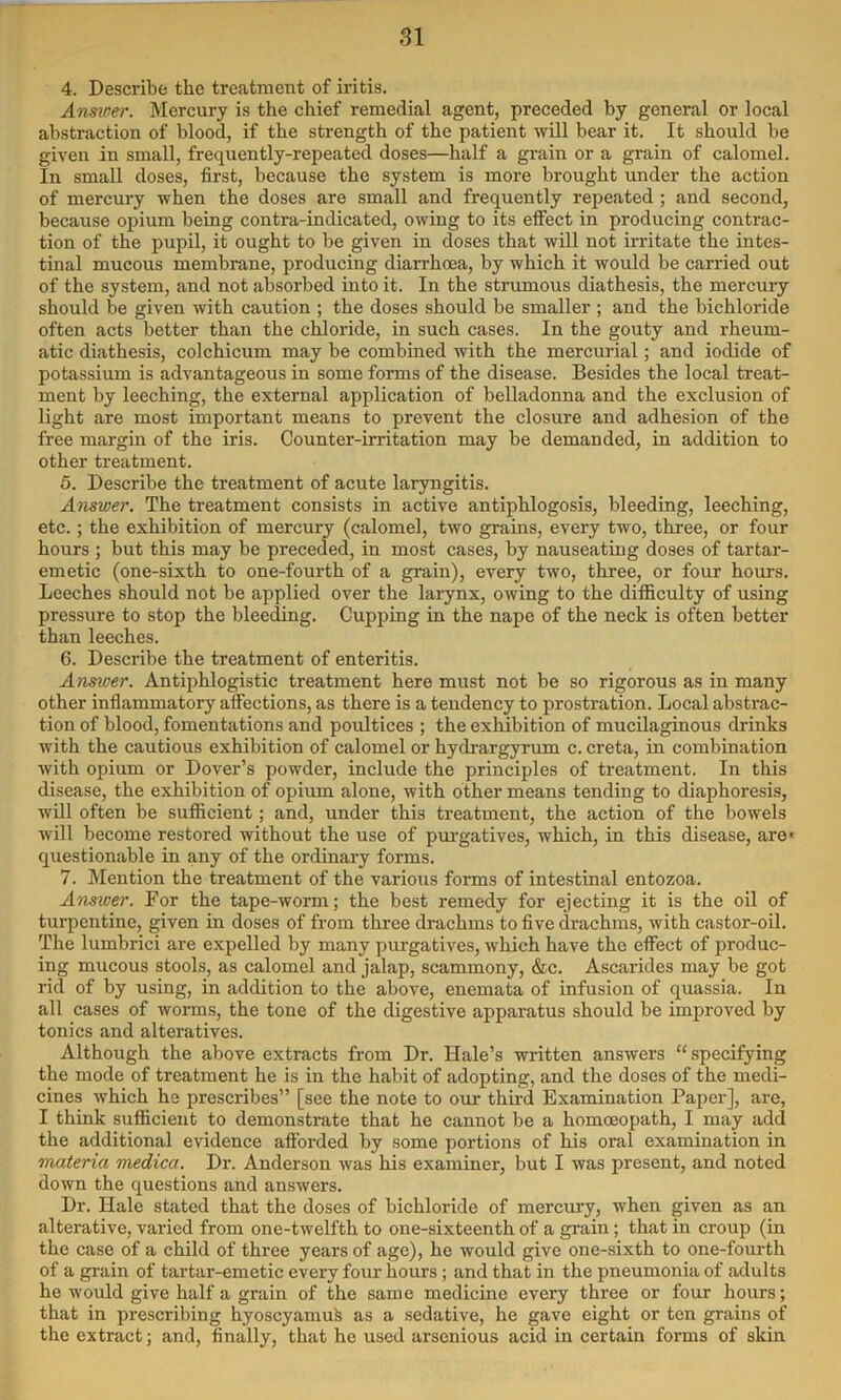 4. Describe the treatment of iritis. Answer. Mercury is the chief remedial agent, preceded by general or local abstraction of blood, if the strength of the patient will bear it. It should be given in small, frequently-repeated doses—half a grain or a grain of calomel. In small doses, first, because the system is more brought under the action of mercury when the doses are small and frequently repeated ; and second, because opium being contra-indicated, owing to its effect in producing contrac- tion of the pupil, it ought to be given in doses that will not irritate the intes- tmal mucous membrane, producing diarrhoea, by which it would be carried out of the system, and not absorbed into it. In the strumous diathesis, the mercury should be given with caution ; the doses should be smaller ; and the bichloride often acts better than the chloride, in such cases. In the gouty and rheum- atic diathesis, colchicum may be combined with the mercurial; and iodide of potassium is advantageous in some forms of the disease. Besides the local treat- ment by leeching, the external application of belladonna and the exclusion of light are most important means to prevent the closure and adhesion of the free margin of the iris. Counter-irritation may be demanded, in addition to other treatment. 5. Describe the treatment of acute laryngitis. Answer. The treatment consists in active antiphlogosis, bleeding, leeching, etc. ; the exhibition of mercury (calomel, two grains, every two, three, or four hours ; but this may be preceded, in most cases, by nauseating doses of tartar- emetic (one-sixth to one-fourth of a grain), every two, three, or four hours. Leeches should not be applied over the larynx, owing to the difiiculty of using pressure to stop the bleeding. Cupping in the nape of the neck is often better than leeches. 6. Describe the treatment of enteritis. Answer. Antiphlogistic treatment here must not be so rigorous as in many other inflammatory affections, as there is a tendency to prostration. Local abstrac- tion of blood, fomentations and poultices ; the exhibition of mucilaginous drinks with the cautious exhibition of calomel or hydrargyrum c. creta, in combination with opium or Dover’s powder, include the principles of treatment. In this disease, the exhibition of opium alone, with other means tending to diaphoresis, will often be sufficient; and, under this treatment, the action of the bowels will become restored without the use of pui’gatives, which, in this disease, are' questionable in any of the ordinary forms. 7. Mention the treatment of the various forms of intestinal entozoa. Answer. For the tape-worm; the best remedy for ejecting it is the oil of turpentine, given in doses of from three drachms to five drachms, with castor-oil. The lumbrici are expelled by many purgatives, which have the effect of produc- ing mucous stools, as calomel and jalap, scammony, &c. Ascarides may be got rid of by using, in addition to the above, enemata of infusion of quassia. In all cases of worms, the tone of the digestive apparatus should be improved by tonics and alteratives. Although the above extracts from Dr. Hale’s written answers “specifying the mode of treatment he is in the habit of adopting, and the doses of the medi- cines which he prescribes” [see the note to our thii-d Examination Paper], are, I think sufficient to demonstrate that he cannot be a homoeopath, I may add the additional evidence afforded by some portions of his oral examination in materia medica. Dr. Anderson was his examiner, but I was present, and noted down the questions and answers. Dr. Hale stated that the doses of bichloride of mercury, when given as an alterative, varied from one-twelfth to one-sixteenth of a grain ; that in croup (in the case of a child of three years of age), he would give one-sixth to one-fourth of a grain of tartar-emetic every four hours ; and that in the pneumonia of adults he would give half a grain of the same medicine every three or four hours; that in prescribing hyoscyamufe as a sedative, he gave eight or ten grains of the extract; and, finally, that he used arsenious acid in certain forms of skin