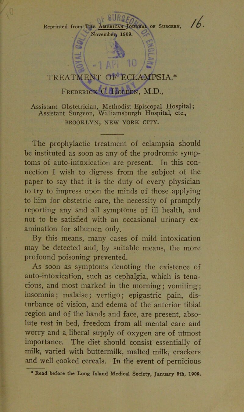 /L Reprinted from The America! TREATME Frederick C. Holden, M.D., Assistant Obstetrician, Methodist-Episcopal Hospital; Assistant Surgeon, Williamsburgh Hospital, etc., BROOKLYN, NEW YORK CITY. The prophylactic treatment of eclampsia should be instituted as soon as any of the prodromic symp- toms of auto-intoxication are present. In this con- nection I wish to digress from the subject of the paper to say that it is the duty of every physician to try to impress upon the minds of those applying to him for obstetric care, the necessity of promptly reporting any and all symptoms of ill health, and not to be satisfied with an occasional urinary ex- amination for albumen only. By this means, many cases of mild intoxication may be detected and, by suitable means, the more profound poisoning prevented. As soon as symptoms denoting the existence of auto-intoxication, such as cephalgia, which is tena- cious, and most marked in the morning; vomiting; insomnia; malaise; vertigo; epigastric pain, dis- turbance of vision, and edema of the anterior tibial region and of the hands and face, are present, abso- lute rest in bed, freedom from all mental care and worry and a, liberal supply of oxygen are of utmost importance. The diet should consist essentially of milk, varied with buttermilk, malted milk, crackers and well cooked cereals. In the event of pernicious * Read before the Long Island Medical Society, January 5th, 1909.