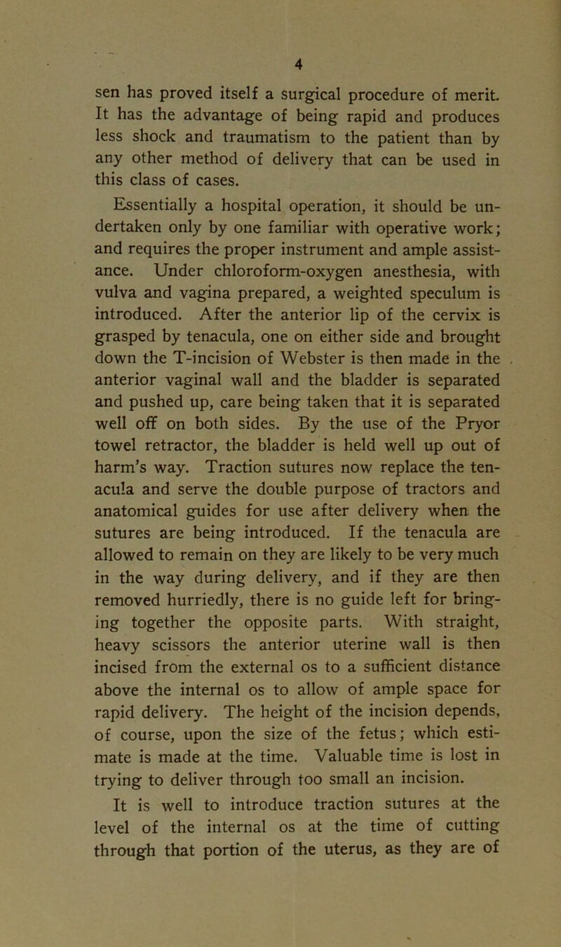 sen has proved itself a surgical procedure of merit. It has the advantage of being rapid and produces less shock and traumatism to the patient than by any other method of delivery that can be used in this class of cases. Essentially a hospital operation, it should be un- dertaken only by one familiar with operative work; and requires the proper instrument and ample assist- ance. Under chloroform-oxygen anesthesia, with vulva and vagina prepared, a weighted speculum is introduced. After the anterior lip of the cervix is grasped by tenacula, one on either side and brought down the T-incision of Webster is then made in the anterior vaginal wall and the bladder is separated and pushed up, care being taken that it is separated well off on both sides. By the use of the Pryor towel retractor, the bladder is held well up out of harm’s way. Traction sutures now replace the ten- acula and serve the double purpose of tractors and anatomical guides for use after delivery when the sutures are being introduced. If the tenacula are allowed to remain on they are likely to be very much in the way during delivery, and if they are then removed hurriedly, there is no guide left for bring- ing together the opposite parts. With straight, heavy scissors the anterior uterine wall is then incised from the external os to a sufficient distance above the internal os to allow of ample space for rapid delivery. The height of the incision depends, of course, upon the size of the fetus; which esti- mate is made at the time. Valuable time is lost in trying to deliver through too small an incision. It is well to introduce traction sutures at the level of the internal os at the time of cutting through that portion of the uterus, as they are of