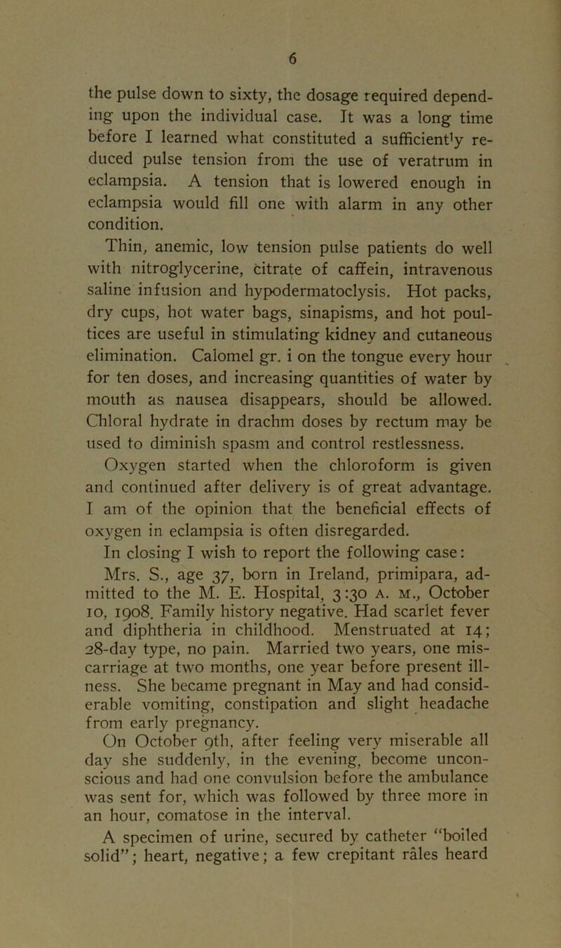 the pulse down to sixty, the dosage required depend- ing upon the individual case. It was a long time before I learned what constituted a sufficiency re- duced pulse tension from the use of veratrum in eclampsia. A tension that is lowered enough in eclampsia would fill one with alarm in any other condition. Thin, anemic, low tension pulse patients do well with nitroglycerine, citrate of caffein, intravenous saline infusion and hypodermatoclysis. Hot packs, dry cups, hot water bags, sinapisms, and hot poul- tices are useful in stimulating kidney and cutaneous elimination. Calomel gr. i on the tongue every hour for ten doses, and increasing quantities of water by mouth as nausea disappears, should be allowed. Grloral hydrate in drachm doses by rectum may be used to diminish spasm and control restlessness. Oxygen started when the chloroform is given and continued after delivery is of great advantage. I am of the opinion that the beneficial effects of oxygen in eclampsia is often disregarded. In closing I wish to report the following case: Mrs. S., age 37, born in Ireland, primipara, ad- mitted to the M. E. Hospital, 3 :30 a. m., October 10, 1908. Family history negative. Had scarlet fever and diphtheria in childhood. Menstruated at 14; 28-day type, no pain. Married two years, one mis- carriage at two months, one year before present ill- ness. She became pregnant in May and had consid- erable vomiting, constipation and slight headache from early pregnancy. On October 9th, after feeling very miserable all day she suddenly, in the evening, become uncon- scious and had one convulsion before the ambulance was sent for, which was followed by three more in an hour, comatose in the interval. A specimen of urine, secured by catheter “boiled solid”; heart, negative; a few crepitant rales heard