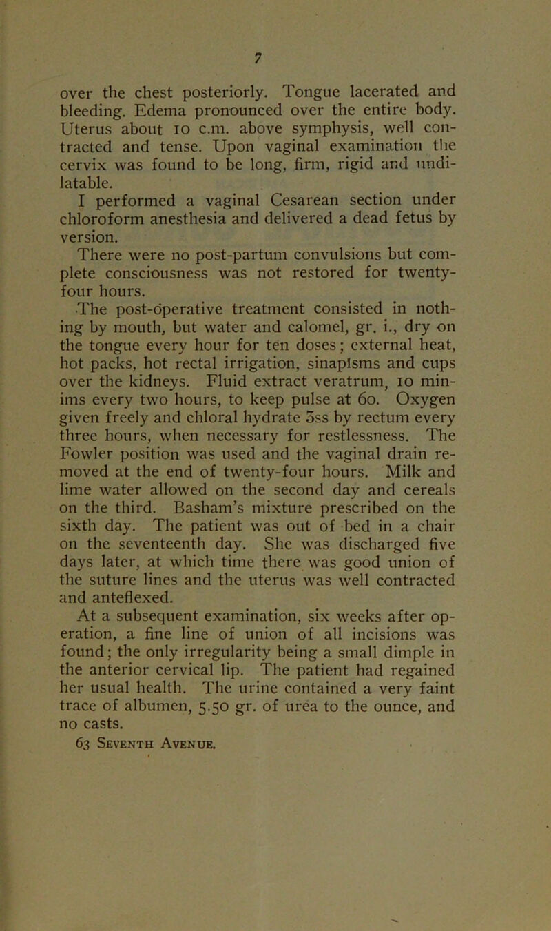 over the chest posteriorly. Tongue lacerated and bleeding. Edema pronounced over the entire body. Uterus about io c.m. above symphysis, well con- tracted and tense. Upon vaginal examination the cervix was found to be long, firm, rigid and undi- latable. I performed a vaginal Cesarean section under chloroform anesthesia and delivered a dead fetus by version. There were no post-partum convulsions but com- plete consciousness was not restored for twenty- four hours. The post-operative treatment consisted in noth- ing by mouth, but water and calomel, gr. i., dry on the tongue every hour for ten doses; external heat, hot packs, hot rectal irrigation, sinapisms and cups over the kidneys. Fluid extract veratrum, io min- ims every two hours, to keep pulse at 60. Oxygen given freely and chloral hydrate 5ss by rectum every three hours, when necessary for restlessness. The Fowler position was used and the vaginal drain re- moved at the end of twenty-four hours. Milk and lime water allowed on the second day and cereals on the third. Basham’s mixture prescribed on the sixth day. The patient was out of bed in a chair on the seventeenth day. She was discharged five days later, at which time there was good union of the suture lines and the uterus was well contracted and anteflexed. At a subsequent examination, six weeks after op- eration, a fine line of union of all incisions was found; the only irregularity being a small dimple in the anterior cervical lip. The patient had regained her usual health. The urine contained a very faint trace of albumen, 5.50 gr. of urea to the ounce, and no casts. 63 Seventh Avenue.