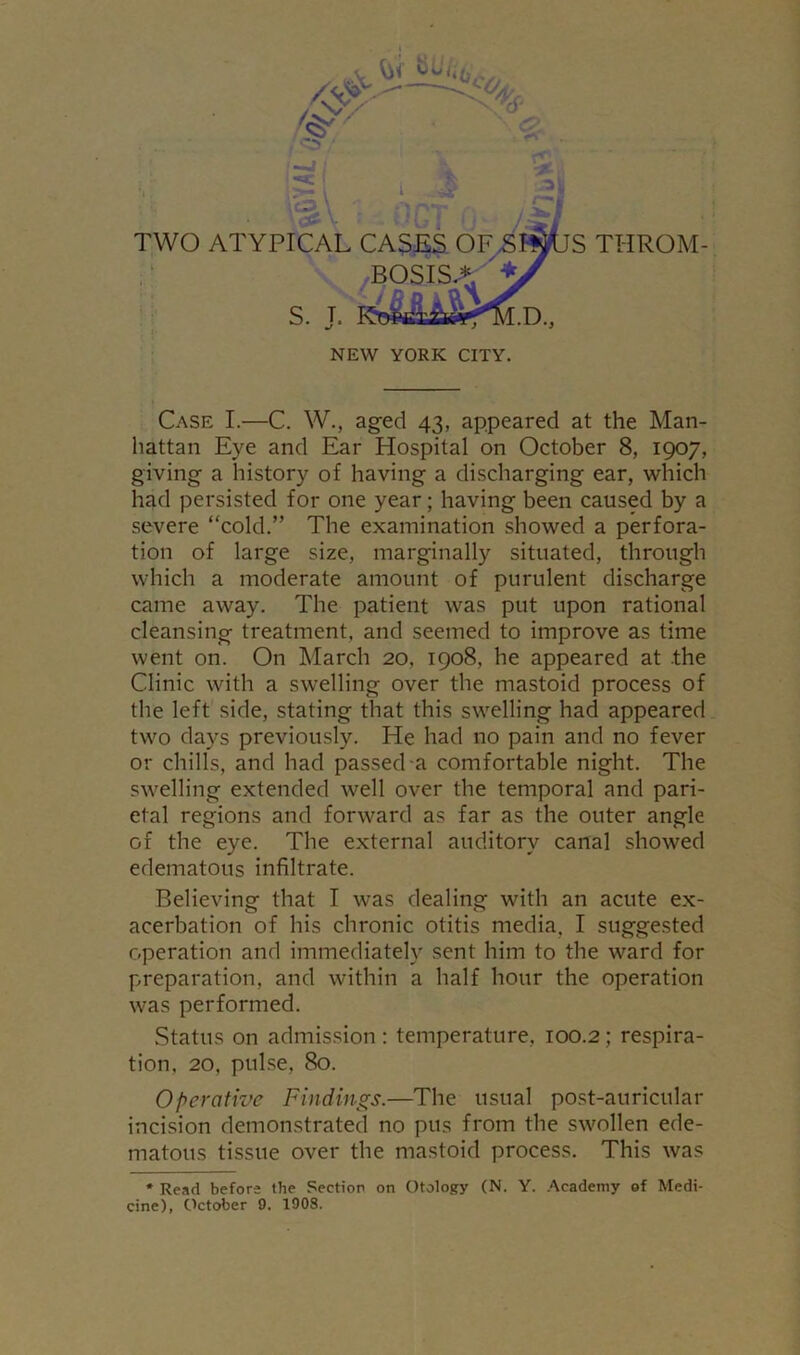 THROM- Case I.—C. W., aged 43, appeared at the Man- hattan Eye and Ear Hospital on October 8, 1907, giving a history of having a discharging ear, which had persisted for one year; having been caused by a severe “cold.” The examination showed a perfora- tion of large size, marginally situated, through which a moderate amount of purulent discharge came away. The patient was put upon rational cleansing treatment, and seemed to improve as time went on. On March 20, 1908, he appeared at the Clinic with a swelling over the mastoid process of the left side, stating that this swelling had appeared two days previously. He had no pain and no fever or chills, and had passed a comfortable night. The swelling extended well over the temporal and pari- etal regions and forward as far as the outer angle of the eye. The external auditory canal showed edematous infiltrate. Believing that I was dealing with an acute ex- acerbation of his chronic otitis media, I suggested operation and immediately sent him to the ward for preparation, and within a half hour the operation was performed. Status on admission : temperature, 100.2; respira- tion, 20, pulse, 80. Operative Findings.—The usual post-auricular incision demonstrated no pus from the swollen ede- matous tissue over the mastoid process. This was * Read before the Section on Otology (N. Y. Academy of Medi- cine), October 9. 1908.