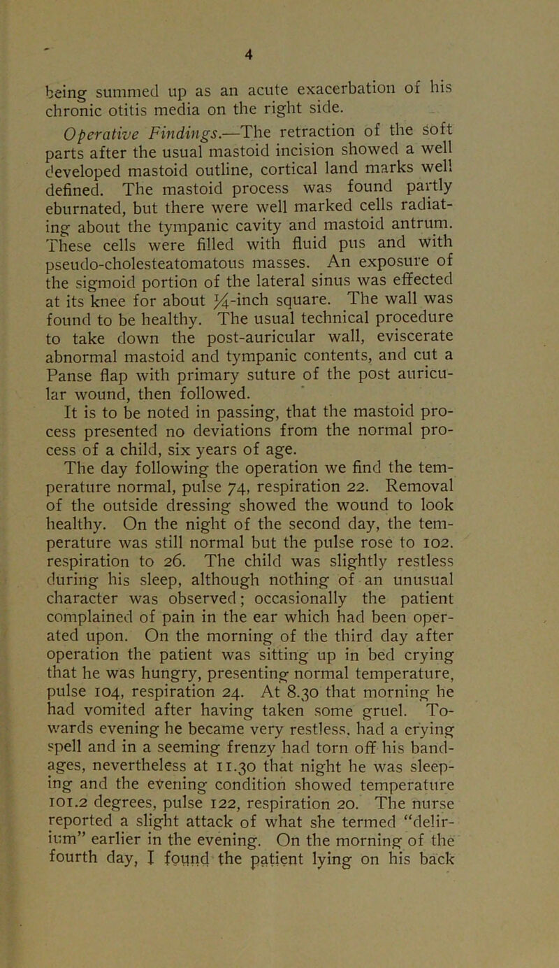 being summed up as an acute exacerbation ox his chronic otitis media on the right side. Operative Findings.—dhe retraction of the soft parts after the usual mastoid incision showed a well developed mastoid outline, cortical land marks well defined. The mastoid process was found partly eburnated, but there were well marked cells radiat- ing about the tympanic cavity and mastoid antrum. These cells were filled with fluid pus and with pseudo-cholesteatomatous masses. An exposure of the sigmoid portion of the lateral sinus was effected at its knee for about %-inch square. The wall was found to be healthy. The usual technical procedure to take down the post-auricular wall, eviscerate abnormal mastoid and tympanic contents, and cut a Panse flap with primary suture of the post auricu- lar wound, then followed. It is to be noted in passing, that the mastoid pro- cess presented no deviations from the normal pro- cess of a child, six years of age. The day following the operation we find the tem- perature normal, pulse 74, respiration 22. Removal of the outside dressing showed the wound to look healthy. On the night of the second day, the tem- perature was still normal but the pulse rose to 102. respiration to 26. The child was slightly restless during his sleep, although nothing of an unusual character was observed; occasionally the patient complained of pain in the ear which had been oper- ated upon. On the morning of the third day after operation the patient was sitting up in bed crying that he was hungry, presenting normal temperature, pulse 104, respiration 24. At 8.30 that morning he had vomited after having taken some gruel. To- wards evening he became very restless, had a crying spell and in a seeming frenzy had torn off his band- ages, nevertheless at 11.30 that night he was sleep- ing and the evening condition showed temperature 101.2 degrees, pulse 122, respiration 20. The nurse reported a slight attack of what she termed “delir- ium” earlier in the evening. On the morning of the fourth day, I found the patient lying on his back