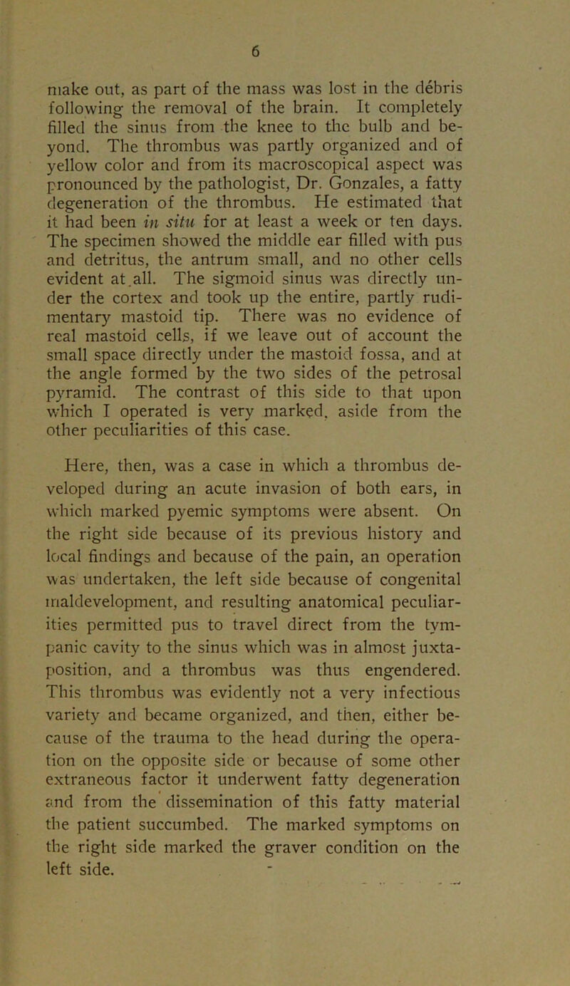 make out, as part of the mass was lost in the debris following the removal of the brain. It completely filled the sinus from the knee to the bulb and be- yond. The thrombus was partly organized and of yellow color and from its macroscopical aspect was pronounced by the pathologist, Dr. Gonzales, a fatty degeneration of the thrombus. He estimated that it had been in situ for at least a week or ten days. The specimen showed the middle ear filled with pus and detritus, the antrum small, and no other cells evident at.all. The sigmoid sinus was directly un- der the cortex and took up the entire, partly rudi- mentary mastoid tip. There was no evidence of real mastoid cells, if we leave out of account the small space directly under the mastoid fossa, and at the angle formed by the two sides of the petrosal pyramid. The contrast of this side to that upon which I operated is very marked, aside from the other peculiarities of this case. Here, then, was a case in which a thrombus de- veloped during an acute invasion of both ears, in which marked pyemic symptoms were absent. On the right side because of its previous history and local findings and because of the pain, an operation was undertaken, the left side because of congenital maldevelopment, and resulting anatomical peculiar- ities permitted pus to travel direct from the tym- panic cavity to the sinus which was in almost juxta- position, and a thrombus was thus engendered. This thrombus was evidently not a very infectious variety and became organized, and then, either be- cause of the trauma to the head during the opera- tion on the opposite side or because of some other extraneous factor it underwent fatty degeneration and from the dissemination of this fatty material the patient succumbed. The marked symptoms on the right side marked the graver condition on the left side.