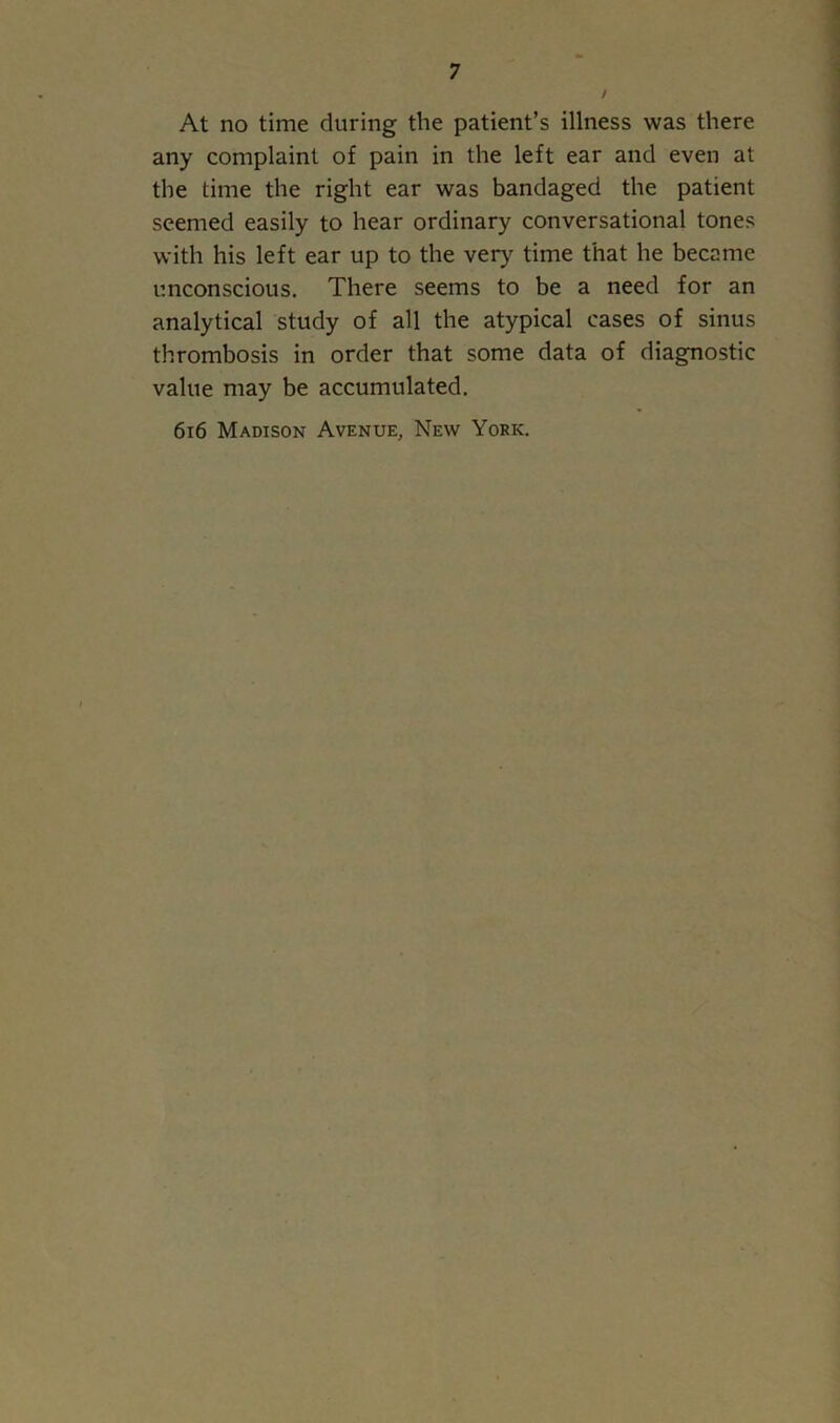 / At no time during the patient’s illness was there any complaint of pain in the left ear and even at the time the right ear was bandaged the patient seemed easily to hear ordinary conversational tones with his left ear up to the very time that he became unconscious. There seems to be a need for an analytical study of all the atypical cases of sinus thrombosis in order that some data of diagnostic value may be accumulated. 616 Madison Avenue, New York.