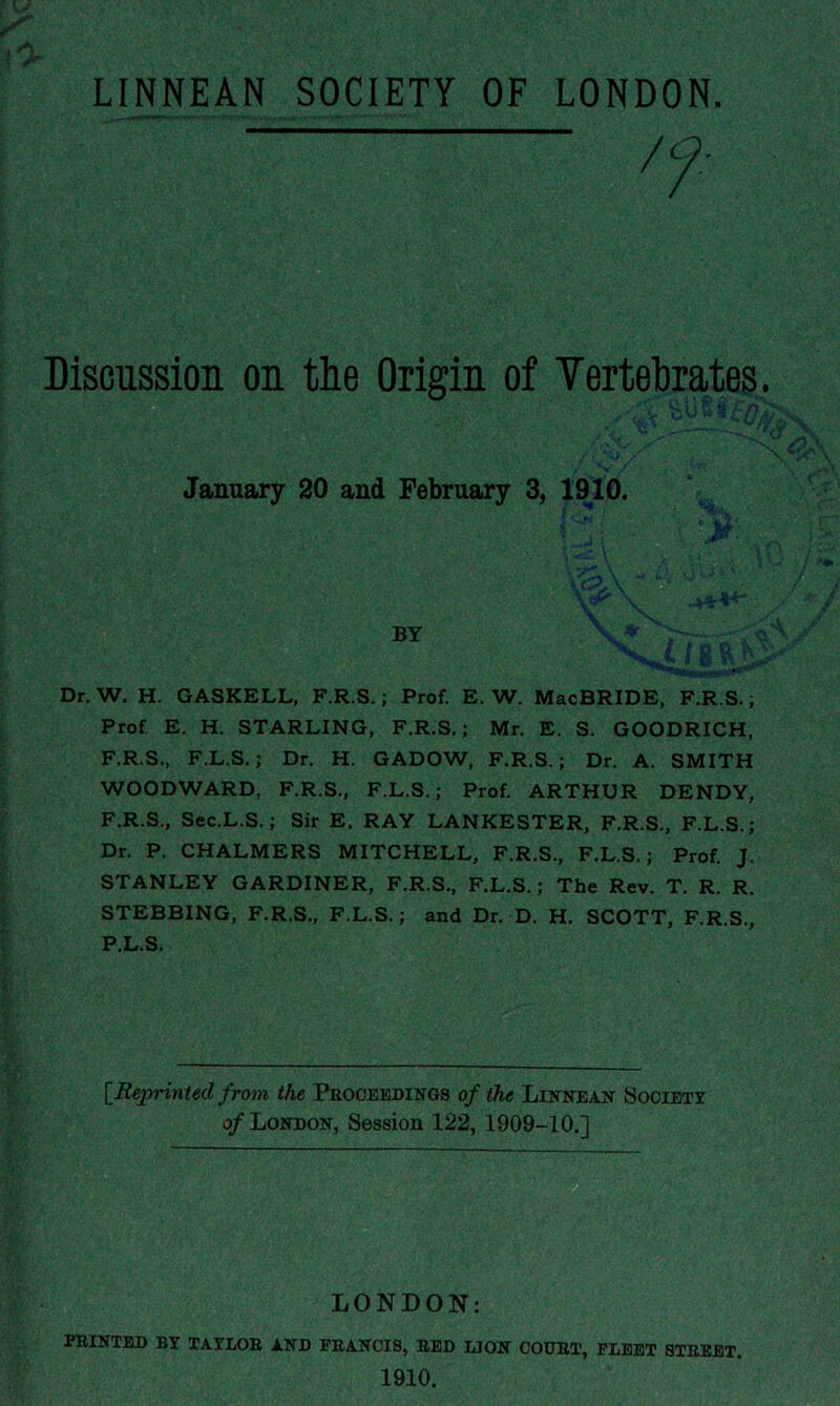 Discussion on the Origin of Yertehrates January 20 and February 3, 1010. X* • Dr, W. H. GASKELL, F.R.S.; Prof. E. W. MacBRIDE, F.R.S.; Prof E. H. STARLING, F.R.S.; Mr. E. S. GOODRICH, F.R.S., F.L.S,; Dr. H. GADOW, F.R.S.; Dr. A. SMITH WOODWARD, F.R.S., F.L.S.; Prof ARTHUR DENDY, F.R.S., Sec.L.S.; Sir E. RAY LANKESTER, F.R.S., F.L.S.; Dr. P. CHALMERS MITCHELL, F.R.S., F.L.S.; Prof J. STANLEY GARDINER, F.R.S., F.L.S.; The Rev. T. R. R. STEBBING, F.R.S., F.L.S.; and Dr. D. H. SCOTT, F.R.S., P.L.S. [Reprinted from the Peooeedings of the Lutnean Sooiety o/London, Session 122, 1909-10.] LONDON: PEINTED BY TAYLOE AND FEANOIS, BED MON OOUET, FLEET STEBET. 1910.