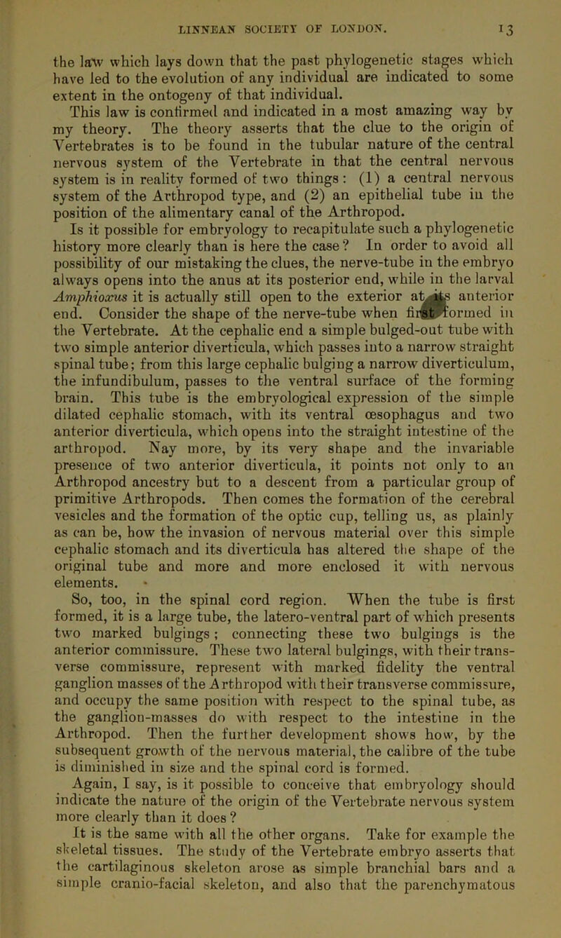 the laYv which lays down that the past phylogenetic stages which have led to the evolution of any individual are indicated to some extent in the ontogeny of that individual. This law is confirmed and indicated in a most amazing way by my theory. The theory asserts that the clue to the origin of Vertebrates is to be found in the tubular nature of the central nervous system of the Vertebrate in that the central nervous system is in reality formed of two things : (1) a central nervous system of the Arthropod type, and (2) an epithelial tube in the position of the alimentary canal of the Arthropod. Is it possible for embryology to recapitulate such a phylogenetic history more clearly than is here the case ? In order to avoid all possibility of our mistaking the clues, the nerve-tube in the embryo always opens into the anus at its posterior end, while in the larval Amphioxus it is actually still open to the exterior anterior end. Consider the shape of the nerve-tube when fii^twormed in the Vertebrate. At the cephalic end a simple bulged-out tube with two simple anterior diverticula, which passes into a narrow straight spinal tube; from this large cephalic bulging a narrow diverticulum, the infundibulum, passes to the ventral surface of the forming brain. This tube is the embryological expression of the simple dilated cephalic stomach, with its ventral oesophagus and two anterior diverticula, which opens into the straight intestine of the arthropod. Nay more, by its very shape and the invariable presence of two anterior diverticula, it points not only to an Arthropod ancestry but to a descent from a particular group of primitive Arthropods. Then comes the formation of the cerebral vesicles and the formation of the optic cup, telling us, as plainly as can be, how the invasion of nervous material over this simple cephalic stomach and its diverticula has altered tlie shape of the original tube and more and more enclosed it with nervous elements. So, too, in the spinal cord region. When the tube is first formed, it is a large tube, the latero-ventral part of which presents two marked bulgings; connecting these two bulgings is the anterior commissure. These two lateral bulgings, with their trans- verse commissure, represent with marked fidelity the ventral ganglion masses of the Arthropod with their transverse commissure, and occupy the same position with respect to the spinal tube, as the ganglion-masses do with respect to the intestine in the Arthropod. Then the further development shows how, by the subsequent growth of the nervous material, the calibre of the tube is diminished in size and the spinal cord is formed. Again, I say, is it possible to conceive that embryology should indicate the nature of the origin of the Vertebrate nervous system more clearly than it does ? It is the same with all the other organs. Take for example the skeletal tissues. The study of the Vertebrate embryo asserts that the cartilaginous skeleton arose as simple branchial bars and a simple cranio-facial skeleton, and also that the parenchymatous