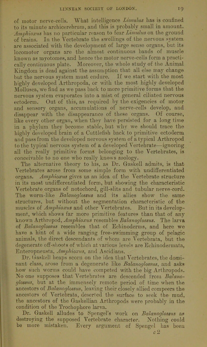 of motor nerve-cells. What intelligence Lhnulus lias is confined to its minute arehicerebrum, and this is probably small in amount. Amphioxus has no particular reason to fear Limulm on the ground of brains. In the Vertebrate the swellings of the nervous system are associated with the development of large sense organs, but its locomotor organs are the almost continuous bands of muscle known as myotomes, and hence the motor nerve-cells form a practi- cally continuous plate. Moreover, the whole study of the Animal Kingdom is dead against the assumption that all else may change hut the nervous system must endure. If we start with the most highly developed Arthropoda, or with the most highly developed Mollusca, we find as we pass back to more primitive forms that the nervous system evaporates into a mist of general ciliated nervous ectoderm. Out of this, as required by the exigencies of motor and sensory organs, accumulations of nerve-cells develop, and disajjpear with the disappearance of these organs. Of course, like every other organ, when they have persisted for a long time in a phylum they become stable, but why we should trace the higlily developed brain of a Cuttlefish back to primitive ectoderm and pass from the developed nervous system of a typical Arthropod to the typical nervous system of a developed Vertebrate—ignoring all the really primitive forms belonging to the Vertebrates, is conceivable to no one who really knows zoology. The alternative theory to his, as Dr. Gaskell admits, is that Vertebrates arose from some simple form with undifferentiated organs. Amp>hioxus gives us an idea of the A^ertebrate structure in its most undifferentiated form, but showing the characteristic Vertebrate organs of notochord, gill-slits and tubular nerve-cord. The worm-like Balanoglossiis and its allies show the same structures, but without the segmentation characteristic of the muscles of Amphioxus and other Vertebrates. But in its develop- ment, which shows far more primitive features than that of any known Arthropod, Amphioxus resembles Balanoglossus. The larva of Balanoglossus resembles that of Echinoderms, and here we have a hint of a wide ranging free-swimming group of pelagic animals, the direct descendants of whom are A'ertebrata, but the degenerate off-shoots of whicli at various levels are Echinodermata, Enteropneu.sta, Amphioxus, and Ascidians. Dr. Uaskell heaps scorn on the idea that A^ertebrates, the domi- nant class, arose from a degenerate like Balanoglossus, and asks how such worms could have competed with the big Arthropods. No one supposes that A^ertebrates are descended from Balano- glossus, but at the immensely remote period of time when the ancestors of Balanoglossus, leaving their closely allied compeers the ancestors of Vertebrata, deserted the surface to seek the mud, the ancestors of the Gaskellian Arthropods were probably in the condition of the Trochophore larva. Dr. Gaskell alludes to Spengel’s work on Balanoglossus as destroying the supposed Vertebrate character. Nothing could he more mi.staken. Every argument of Spengel has been