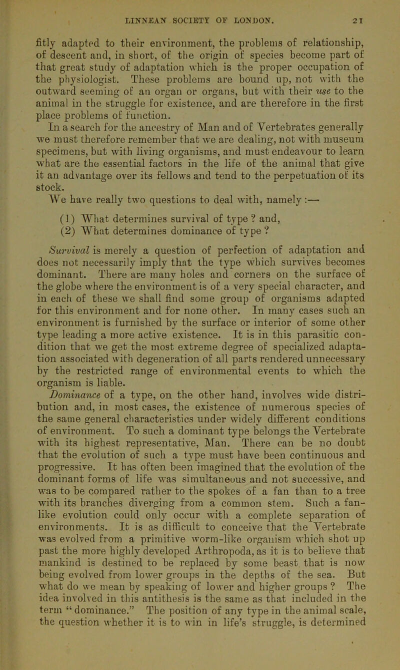 fitly adapted to their environment, the problems of relationship, of descent and, in short, of tlie origin of species become part of that great study of adaptation which is the proper occupation of the physiologist. These problems are bound up, not with the outward seeming of an organ or organs, but with their me to the animal in the struggle for existence, and are therefore in the first place problems of function. In a search for the ancestry of Man and of Vertebrates generally we must therefore remember that we are dealing, not with museum specimens, but with living organisms, and must endeavour to learn what are the essential factors in the life of the animal that give it an advantage over its fellows and tend to the perpetuation of its stock. AVe have really two questions to deal with, namely:— (!) AA^hat determines survival of type ? and, (2) A\^hat determines dominance of type ? Survival is merely a question of perfection of adaptation and does not necessaiily imply that the type which survives becomes dominant. There are many holes and corners on the surface of the globe where the environment is of a very special character, and in each of these we shall find some group of organisms adapted for this environment and for none other. In many cases such an environment is furnished by the surface or interior of some other type leading a more active existence. It is in this parasitic con- dition that we get the most extreme degree of specialized adapta- tion associated with degeneration of all parts rendered unnecessary by the restricted range of environmental events to which the organism is liable. Dominance of a type, on the other hand, involves wide distri- bution and, in most cases, the existence of numerous species of the same general characteristics under widely different conditions of environment. To such a dominant type belongs the Vertebrate with its highest representative, Man. There can be no doubt that the evolution of such a type must have been continuous and progressive. It has often been imagined that the evolution of the dominant forms of life was simultaneous and not successive, and was to be compared rather to the spokes of a fan than to a tree with its branches diverging from a common stem. Such a fan- like evolution could only occur with a complete separation of environments. It is as difllcult to conceive that the A^ertebrate was evolved from a primitive worm-like organism which shot up past the more highly developed Arthropoda, as it is to believe that mankind is destined to be replaced by some beast that is now being evolved from low'er groups in the depths of the sea. But what do we mean by speaking of lower and higher groups ? The idea involved in this antithesis is the same as that included in the term “ dominance.” The position of any type in the animal scale, the question whether it is to win in life’s struggle, is determined