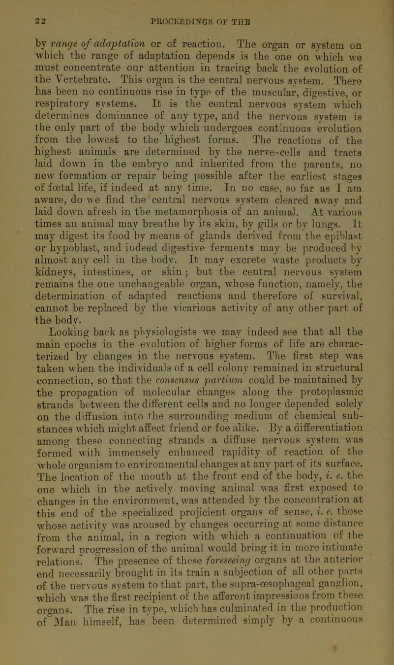 hy range of adaptation or of reaction. The organ or system on which the range of adaptation depends is the one on which we must concentrate our attention in tracing back the evolution of the Vertebrate. This organ is the central nervous system. There has been no continuous rise in type of the muscular, digestive, or respiratory systems. It is the central nervous system which determines dominance of any type, and the nervous system is the only part of the body which undergoes continuous evolution from the lowest to the highest forms. The reactions of the highest animals are determined by the jierve-cells and tracts laid down in the embryo and inherited from the parents, no new formation or repair being possible after the earliest stages of foetal life, if indeed at any time. In no case, so far as I am aware, do \^e find the centi'al nervous system cleared away and laid down afresh in the metamorphosis of an animal. At various times an animal may breathe by its skin, by gills or by lungs. It may digest its food by means of glands derived from the epiblast or hypoblast, and indeed digestive ferments may be produced Iw almost any cell in the body. It may excrete waste products by kidneys, intestines, or skin; but the central nervous system remains the one unchangeable organ, whose function, namely, the determination of adapted reactions and therefore of survival, cannot be replaced by the vicarious activity of any other part of the body. Looking back as physiologists we may indeed see that all the main epochs in the evolution of higher forms of life are charac- terized by changes in the nervous system. The first step was taken when the individuals of a cell colony remained in structural connection, so that the consensus partium could be maintained by the propagation of molecular changes along the protoplasmic strands between the different cells and no longer depended solely on the diffusion into the surrounding Tuedium of chemical sub- stances which might affect friend or foe alike. By a differentiation among these connecting strands a diffuse nervous system was formed with immensely enhanced rapidity of reaction of the whole organism to environmental changes at any part of its surface. The location of the mouth at the front end of the body, i. e. the one which in the actively moving animal was first exposed to changes in the environment, was attended hy the concentration at this end of the specialized projicient organs of sense, i. e. those whose activity was aroused by changes occurring at some distance from the animal, in a region with which a continuation of the forward progression of the animal would bring it in more intimate relations. The presence of these foreseeing organs at the anterior end necessarily brought in its train a subjection of all other parts of the nervous system to that part, the supra-oesophageal ganglion, which was the first recipient of the afferent impressions from these orcrans. The rise in type, which has culminated in the production of^Man himself, has been determined simply by a continuous