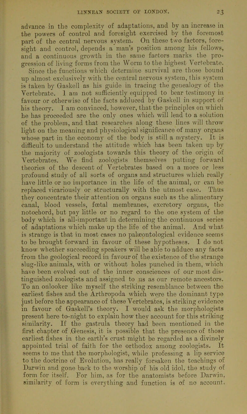 advance in the complexity of adaptations, and by an increase in the powers of control and foresight exercised by the foremost part of the central nervous system. On these two factors, fore- sight and control, depends a man’s position among his fellows, and a continuous growth in the same factors marks the pro- gression of living forms from the Worm to the highest Vertebrate. Since the functions which determine survival are those bound up almost exclusively with the central nervous system, this system is taken by Gaskell as his guide in tracing the genealogy of the Vertebrate. 1 am not sufficiently equipped to bear testimony in favour or otherwise of the facts adduced by Gaskell in support of his theory. I am convinced, however, that the principles on which he has proceeded are the only ones which will lead to a solution of the problem, and that researches along these lines will throw light on the meaning and physiological significance of many organs whose part in the economy of the body is still a mystery. It is difficult to understand the attitude which has been taken up by the majority of zoologists towards this theory of the origin of Vertebrates. We find zoologists themselves putting forward theories of the descent of A^ertebrates based on a more or less profound study of all sorts of organs and structures which really have little or 110 importance in the life of the auimal, or can be replaced vicariously or structurally with the utmost ease. Thus they concentrate their attention on organs such as the alimentary canal, blood vessels, foetal membranes, excretory organs, the notochord, but pay little or no regard to the one system of the body which is all-important in determining the continuous series of adaptations which make up the life of the animal. And what is strange is that in most cases no paleontological evidence seems to be brought forward in favour of these hypotheses. I do not know whether succeeding speakers will be able to adduce any facts from the geological record in favour of the existence of the strange slug-like animals, with or without holes punched in them, which have been evolved out of the inner consciences of our most dis- tinguished zoologists and assigned to us as our remote ancestors. To an onlooker like myself the striking resemblance between the earliest fishes and the Arthropoda which were the dominant type just before the appearance of these Vertebrates, is striking evidence in favour of Gaskell’s theory. I would ask the morphologists present here to-night to explain how they account for this striking similarity. If the gastrula theory had been mentioned in the first chapter of .Genesis, it is possible that the presence of those earliest fishes in the earth’s crust might be regarded as a divinely appointed trial of faith for the orthodox among zoologists. It seems to me that the morphologist, while professing a lip service to the doctrine of Evolution, has really forsaken the teachings of Darwin and gone back to the worship of his old idol, the study of form for itself. For him, as for the anatomists before Darwin, similarity of form is everything and function is of no account.