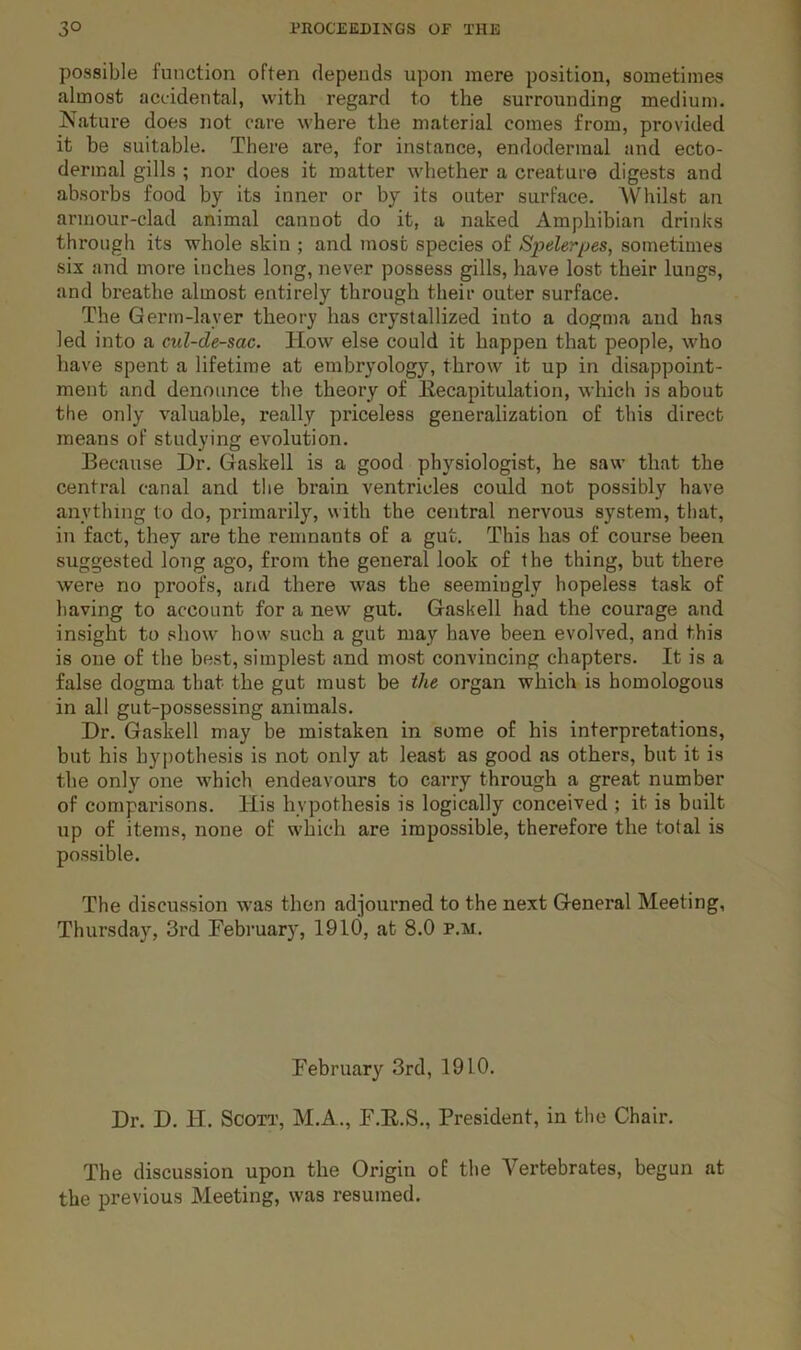 possible function often depends upon mere position, sometimes almost accidental, with regard to the surrounding medium. Nature does not care where the material comes from, provided it be suitable. There are, for instance, endodermal and ecto- dermal gills ; nor does it matter whether a creature digests and absorbs food by its inner or by its outer surface. Whilst an armour-clad animal cannot do it, a naked Amphibian drinks through its whole skin ; and most species of Spelerpes, sometimes six and more inches long, never possess gills, have lost their lungs, and breathe almost entirely through their outer surface. The Germ-layer theory has crystallized into a dogma aud has led into a cul-de-sac. How else could it happen that people, who have spent a lifetime at embryology, throw it up in disappoint- ment and denounce the theory of Eecapitulation, which is about the only valuable, really priceless generalization of this direct means of studying evolution. Because Dr. Gaskell is a good physiologist, he saw that the central canal and the brain ventricles could not possibly have anything to do, primarily, with the central nervous system, that, in fact, they are the remnants of a gut. This has of course been suggested long ago, from the general look of the thing, but there were no proofs, and there was the seemingly hopeless task of having to account for a new gut. Gaskell had the courage and insight to show how such a gut may have been evolved, and this is oue of the best, simplest and most convincing chapters. It is a false dogma that the gut must be the organ which is homologous in all gut-possessing animals. Dr. Gaskell may be mistaken in some of his interpretations, but his hypothesis is not only at least as good as others, but it is the only one which endeavours to carry through a great number of comparisons. His hypothesis is logically conceived ; it is built up of items, none of which are impossible, therefore the total is possible. The discussion was then adjourned to the next General Meeting, Thursday, 3rd Pebruary, 1910, at 8.0 p.m. February 3rd, 1910. Dr. D. H. Scott, M.A., F.E.S., President, in the Chair. The discussion upon the Origin of the Vertebrates, begun at the previous Meeting, was resumed.