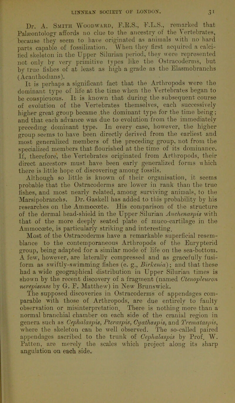 Dr. A. Smith Woodward, F.E.S., F.L.S., remarked that Palieontology affords no clue to the ancestry of the Vertebrates, because they seem to have originated as animals «ith no hard parts capable o£ fossilization. When (hey first acquired a calci- fied skeleton in the Upper Silurian [leriod, they were represented not only by very primitive types like the Ostracoderms, but by true’fishes of at least as high a grade as the Elasmobranchs (Acauthodians). It is perhaps a significant fact that the Arthropods were the dominant type of life at the time when the Vertebrates began to be conspicuous. It is known that during the subsequent course of evolution of the Vertebrates themselves, each successively higher great group became the dominant type for the time being; and that each advance was due to evolution from the immediately preceding dominant type. In every case, however, the higher group seems to have been directly derived from the earliest and most generalized members of the preceding group, not from the specialized members that flourished at the time of its dominance. If, therefore', the Vertebrates originated from Arthropods, their direct ancestors must have been early generalized forms which there is little hope of discovering among fossils. Although so little is knowm of their organisation, it seems probable that the Ostracoderms are lower in rank than the true fishes, and most nearly related, among surviving animals, to the Marsipobranchs. Dr, Gaskell has added to this probability by his researches on the Ammocoete. His comparison of the structure of the dermal head-shield in the Upper ^Silurian Aitchenasjns with that of the more deeply seated plate of muco-cartilage in the Ammocoete, is particularly striking and interesting. Most of the Ostracoderms have a remarkable superficial resem- blance to the contemporaneous Arthropods of the Eurypterid group, being adapted for a similar mode of life on the sea-bottom. A few', however, are laterally compressed and as gracefully fusi- form as sw'iftly-swimming fishes (e. g., Birhenia)\ and that these had a wide geographical distribution in Upper Silurian times is shown by the recent discovery of a fragment (named Ctenojpleuron nerepisense by Gr. F. Matthew) in New’ Brunswick. The supposed discoveries in Ostracoderms of appendages com- parable Avith those of Arthropods, are due entirely to faulty observation or misinterpretation. There is nothing more than a normal branchial chamber on each side of the ci’anial region in genera such as Cephulaspis, Pteraspis, Cyathaspis, and Tremataspis, where the skeleton can be well observed. The so-called paired appendages ascribed to the trunk of Cephalaspis by Prof. W. Patten, are merely the scales which project along its sharp angulation on each side.