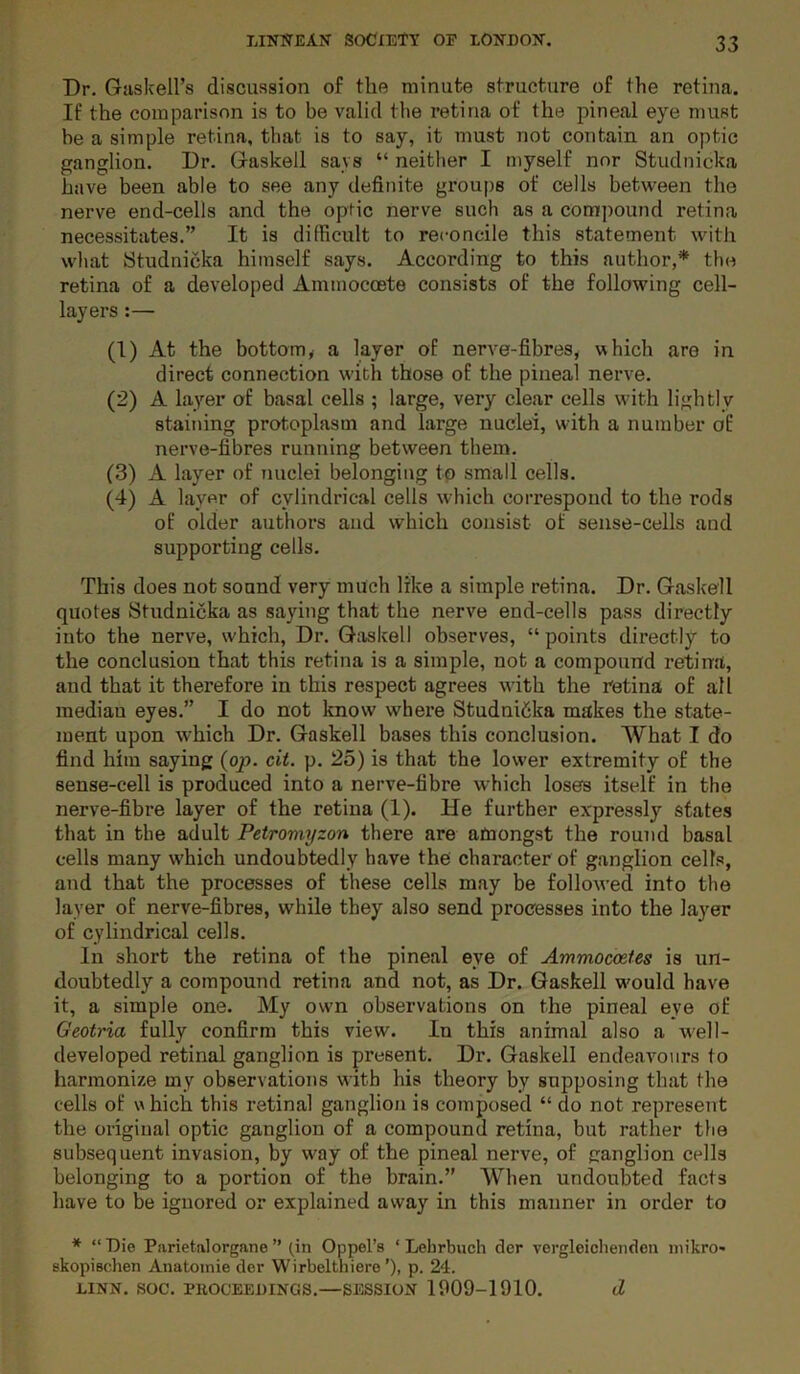 Dr. Guskell’s discussion of the minute structure of the retina. If the comparison is to be valid the retina of the pineal eye must be a simple retina, that is to say, it must not contain an optic ganglion. Dr. Gaskell says “ neither I myself nor Studnicka have been able to see any definite groups of cells between the nerve end-cells and the optic nerve such as a comiiound retina necessitates.” It is difficult to reconcile this statement with what Studnicka himself says. According to this author,* the retina of a developed Ammocoete consists of the following cell- layers :— (1) At the bottom, a layer of nerve-fibres, which are in direct connection with those of the pineal nerve. (2) A layer of basal cells ; large, very clear cells with lightly staining protoplasm and large nuclei, with a number of nerve-fibres running between them. (3) A layer of nuclei belonging to small cells. (4) A layer of cylindrical cells which correspoud to the rods of older authors and which consist of sense-cells and supporting cells. This does not sound very much like a simple retina. Dr. Gaskell quotes Studnicka as saying that the nerve end-cells pass directly into the nerve, which. Dr. G;xskell observes, “ points directly to the conclusion that this retina is a simple, not a compound retina, and that it therefore in this respect agrees with the retina of all median eyes.” I do not know where Studnicka makes the state- ment upon which Dr. Gaskell bases this conclusion. What I do find him saying (op. cit. p. 25) is that the lower extremity of the sense-cell is produced into a nerve-fibre which loses itself in the nerve-fibre layer of the retiua (1). He further expressly states that in the adult Petromyzon there are amongst the round basal cells many which undoubtedly have the character of ganglion cells, and that the processes of these cells may be followed into the layer of nerve-fibres, while they also send processes into the layer of cylindrical cells. In short the retina of the pineal eye of Ammocostes is un- doubtedly a compound retina and not, as Dr. Gaskell w'ould have it, a simple one. My own observations on the pineal eye of Geotria fully confirm this view. In this animal also a well- developed retinal ganglion is present. Dr. Gaskell endeavours to harmonize my observations with his theory by supposing that the cells of w hich this retinal ganglion is composed “ do not represent the original optic ganglion of a compound retina, but rather the subsequent invasion, by way of the pineal nerve, of ganglion cells belonging to a portion of the brain.” When undoubted facts have to be ignored or explained away in this manner in order to * “ Die Parietalorgane ” (in Oppel’s ‘ Lehrbuch der vergleiclieiiden nnkro' skopiechen Anatoinie der Wirbelthiero’), p. 24. LINN. SOC. PKOCEEDINGS.—SESSION 1909-1910. d