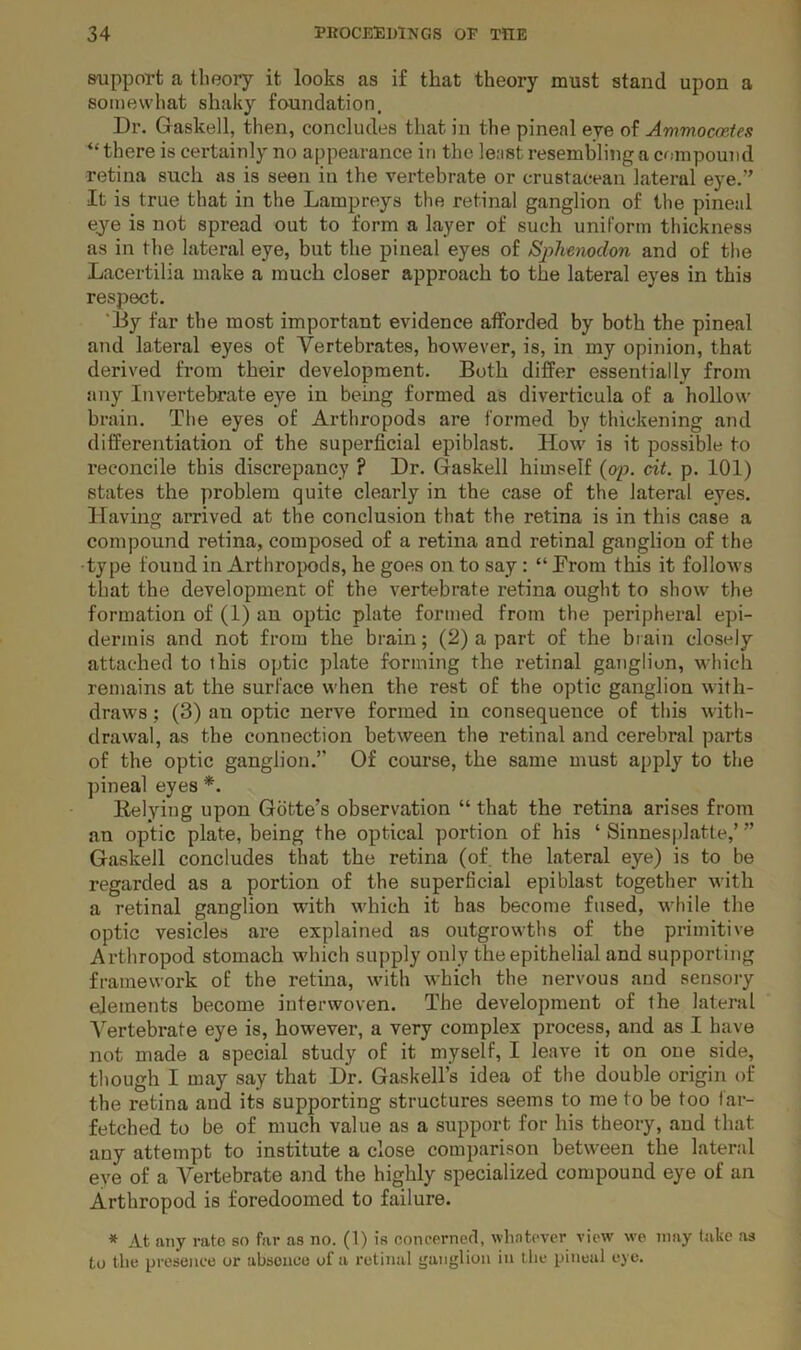 saipport a theory it looks as i£ that theory must stand upon a somewhat shaky foundation. Dr. Gaskell, then, concludes that in the pineal eye of AmmoccpAes “ there is certainly no appearance in the least resembling a compound retina such as is seen in the vertebrate or crustacean lateral eye.” It is true that in the Lampreys the retinal ganglion of the pineal eye is not spread out to form a layer of such uniform thickness as in the lateral eye, but the pineal eyes of Sj^hemdon and of tlie Lacertilia make a much closer approach to the lateral eyes in this respect. 'By far the most important evidence afforded by both the pineal and lateral eyes of Vertebrates, however, is, in my opinion, that derived from their development. Both differ essentially from any Invertebrate eye in being formed as diverticula of a hollow brain. The eyes of Arthropods are formed by thickening and differentiation of the superficial epiblast. How is it possible to reconcile this discrepancy ? Dr. Gaskell himself (ap. cit. p. 101) states the problem quite clearly in the case of the lateral eyes. Having arrived at the conclusion that the retina is in this case a compound retina, composed of a retina and retinal ganglion of the type found in Arthroi)ods, he goes on to say: “ Drom this it follows that the development of the vertebrate retina ought to show the formation of (1) an optic plate formed from the peripheral epi- dermis and not from the brain; (2) a part of the brain closely attached to this optic plate forming the retinal ganglion, which remains at the surface when the rest of the optic ganglion with- draws ; (3) an optic nerve formed in consequence of this with- drawal, as the connection between the retinal and cerebral parts of the optic ganglion.” Of course, the same must apply to the pineal eyes *. Relying upon Gbtte’s observation “ that the retina arises from an optic plate, being the optical portion of his ‘ Sinnesplatte,’ ” Gaskell concludes that the retina (of. the lateral eye) is to be regarded as a portion of the superficial epiblast together with a retinal ganglion with which it has become fused, while the optic vesicles are explained as outgrowths of the primitive Arthropod stomach which supply only the epithelial and supporting framework of the retina, with which the nervous and sensory elements become interwoven. The development of the lateral Vertebrate eye is, however, a very complex process, and as I have not made a special study of it myself, I leave it on one side, though I may say that Dr. Gaskell’s idea of the double origin of the retina and its supporting structures seems to me to be too far- fetched to be of much value as a support for his theory, and that any attempt to institute a close comparison between the lateral eye of a Vertebrate and the highly specialized compound eye of an Arthropod is foredoomed to failure. * At any rate so far as no. (1) is concerned, whntevcr view we may lake as to the presence or abseaee of a retinal ganglion in t he pineal eye.