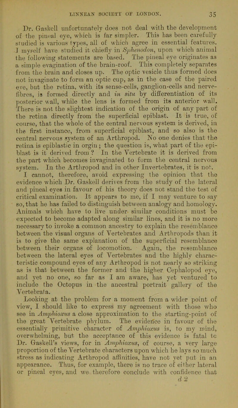 Dr. Gaskell unfortunately does not deal with the development of the ])ineal eye, which is far simpler. Tins has been carefully studied is various types, all of which agree in essential features. ] myself have studied it chiefly in Sphemdon, upon which animal the following statements are based. The pineal eye originates as a simple evagination of the brain-roof. This completely separates from the brain and closes up. The optic vesicle thus formed does not invaginate to form an optic cup, as in the case of the paired eye, but the retina, with its sense-cells, ganglion-cells and nerve- fibres, is formed directly and in situ by differentiation of its posterior wall, while the lens is formed from its anterior wall. There is not the slightest indication of the origin of any part of the retina directly from the superficial epiblast. It is true, of course, that the w'hole of the central nervous system is derived, in the first instance, from superficial epiblast, and so also is the central nervous system of an Arthropod. No one denies that the retina is epiblastic in orgin ; the question is, vsrhat part of the epi- blast is it derived from ? In the Vertebrate it is derived from the part which becomes iuvaginated to form the central nervous system. In the Arthropod and in other Invertebrates, it is not. I cannot, therefore, avoid expressing the opinion that the evidence which Dr. Gaskell derives from the study of the lateral and pineal eyes in favour of his theory does not stand tlie test of critical examination. It appears to me, if I may venture to say so, that he has failed to distinguish between analogy and homology. Animals which have to live under similar conditions must be expected to become adapted along similar lines, and it is no more necessary to invoke a common ancestry to explain the resemblance between the visual organs of Vertebrates and Arthropods than it is to give the same explanation of the superficial resemblance betw^een their organs of locomotion. Again, the resemblance between the lateral eyes of Vertebrates and the highly charac- teristic compound eyes of any Arthropod is not nearly so striking as is that between the former and the higher Cephalopod eye, and yet no one, so far as I am aware, has yet ventured to include the Octopus in the ancestral portrait gallery of the Vertebrata. Looking at the problem for a moment from a wider point of view, I should like to express my agreement with those wdio see in AmpMoxus a close approximation to the starting-point of the great Vertebrate phylum. The eviderfce in favour of the essentially primitive character of Amphioxus is, to my mind, overwhelming, but the acceptance of this evidence is fatal to Dr. Gaskell’s views, for in Amjihioxus, of course, a veiy large proportion of the Vertebrate characters upon which he lays so much stress as indicating Arthropod affinities, have not yet put in an appearance. Thus, for example, there is no trace of either lateral or pineal eyes, and we therefore conclude with confidence that d 2