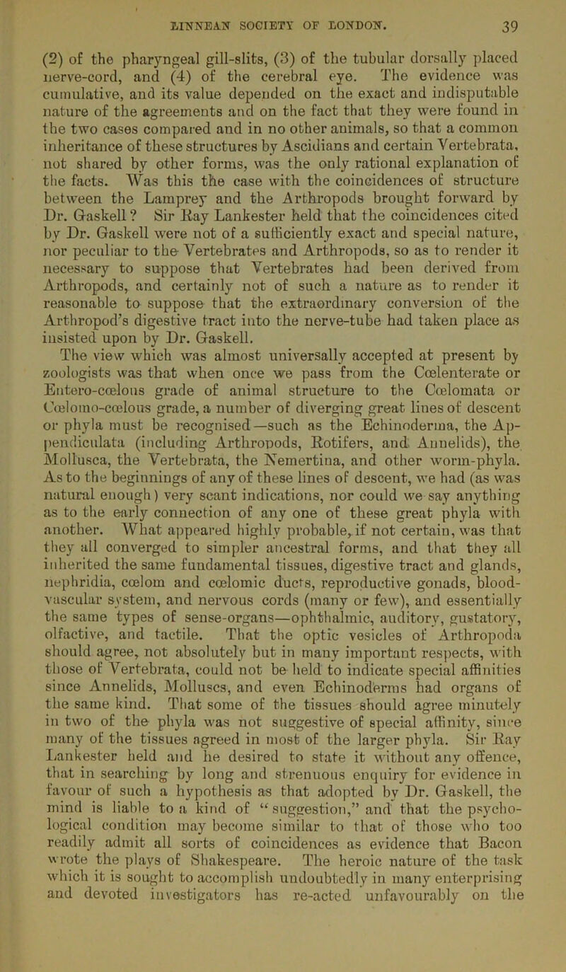 (2) of the pharyngeal gill-slits, (3) of the tubular clorsally placed iierve-cord, and (4) of the cerebral eye. The evidence was cumulative, and its value depended on the exact and indisputable nature of the agreements and on the fact that they were found in the two cases compared and in no other animals, so that a common inheritance of these structures by Ascidians and certain Vertebrata, not shared by other forms, was the only rational explanation of the facts. Was this the case with the coincidences of structure between the Lamprey and the Arthropods brought forward by Dr. Gaskell ? Sir Kay Lankester held that the coincidences cited by Dr. Gaskell w'ere not of a sufficiently exact and special nature, nor peculiar to tbe Vertebrates and Arthropods, so as to render it necessary to suppose that Vertebrates had been derived from Arthropods, and certainly not of such a nature as to render it reasonable to suppose that the extraordinary conversion of the Arthropod’s digestive tract into the nerve-tube had taken place as insisted upon by Dr. Gaskell. The view which was almost universally accepted at present by zoologists was that when once we pass from the Coelenterate or Entoro-coelous grade of animal structure to the Coelomata or Coelomo-coelous grade, a number of diverging great lines of descent or phyla must be recognised—such as the Echinoderma, the Ap- pendiculata (including Arthropods, Eotifers, and Annelids), the Mollusca, the Vertebrata, the Nemertina, and other worm-phyla. As to the beginnings of any of these lines of descent, we had (as was natural enough) very scant indications, nor could we say anything as to the early connection of any one of these great phyla with another. What appeared highly probable, if not certain, was that they ail converged to simpler ancestral forms, and that they all iidierited the same fundamental tissues, digestive tract and glands, nephridia, coelom and coelomic ducts, reproductive gonads, blood- vascular system, and nervous cords (many or few), and essentially the same types of sense-organs—ophthalmic, auditory, gustatory, olfactive, and tactile. That the optic vesicles of Arthropoda should agree, not absolutely but in many important respects, with those of Vertebrata, could not be held to indicate special affinities since Annelids, Molluscs, and even Echinod'erms had organs of the same kind. That some of the tissues should agree minutely in two of the phyla was not suggestive of special affinity, since many of the tissues agreed in most of the larger phyla. Sir Itay liankester held and he desired to state it without any offence, that in searching by long and strenuous enquiry for evidence in favour of such a hypothesis as that adopted by Dr. Gaskell, the mind is liable to a kind of “ suggestion,” and that the psycho- logical condition may become similar to that of those who too readily admit all sorts of coincidences as evidence that Bacon wrote the plays of Shakespeare. The heroic nature of the task which it is sought to accomplish undoubtedly in many enterprising and devoted investigators has re-acted unfavourably on the