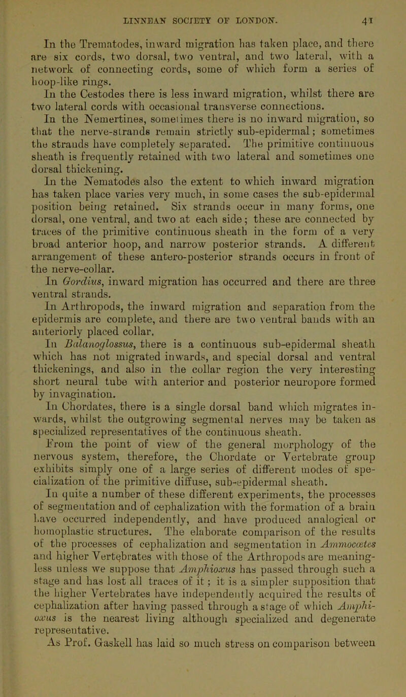 In the Trematodes, inward migration has talcen place, and tliere are six cords, two dorsal, two ventral, and two lateral, with a network of connecting cords, some of which form a series of hoop-like rings. In the Cestodes there is less inward migration, whilst there are two lateral cords with occasional transverse connections. In the Nemertines, someiimes there is no inward migration, so that the nerve-strands remain strictly sub-epiderrnal; sometimes the strands have completely separated. The primitive continuous sheath is frequently retained with two lateral and sometimes one dorsal thickening. In the Nematodes also the extent to which inward migration has taken place varies very much, in some cases the sub-epidermal position being retained. Six strands occur in many forms, one dorsal, one ventral, and two at each side; these are connected by traces of the primitive continuous sheath in the Form of a very broad anterior hoop, and narrow posterior strands. A different arrangement of these antero-posterior strands occurs in front of the nerve-collar. In Gordius, inward migration has occurred and there are three ventral sti'auds. In Arthropods, the inward migration and separation from the epidermis are complete, and there are tv^o veutral bauds with au anteriorly placed collar. In Bulanoglossus, there is a continuous sub-epidermal sheath which has not migrated inwards, and special dorsal and ventral thickenings, and also in the collar region the very interesting short neural tube with anterior and posterior neuropore formed by invagination. In Chordates, there is a single dorsal band which migrates in- wards, w'hilst the outgrowing segmental nerves may be taken as specialized representatives of the continuous sheath. h'rom the point of view of the general morphology of the nervous system, therefore, the Chordate or Vertebrate group exhibits simply one of a large series of different modes of spe- cialization of the primitive diffuse, sub-epidermal sheath. lu quite a number of these different experiments, the processes of segmentation and of cephalization with the formation of a brain have occurred independently, and have produced analogical or homoplastic structures. The elaborate comparison of the results of the processes of cephalization and segmentation in A^nmocaitcs and higher Vertebrates with those of the Arthropods are meaning- less unless we suppose that Amphioxus has passed through such a stage and has lost all traces of it; it is a simpler supposition that the higher Vertebrates have independently acquired the results of cephalization after having passed through a stage of which Amphi- oxus is the nearest living although specialized and degenerate representative. As Prof. Gaskell has laid so much stress oncomparisou between