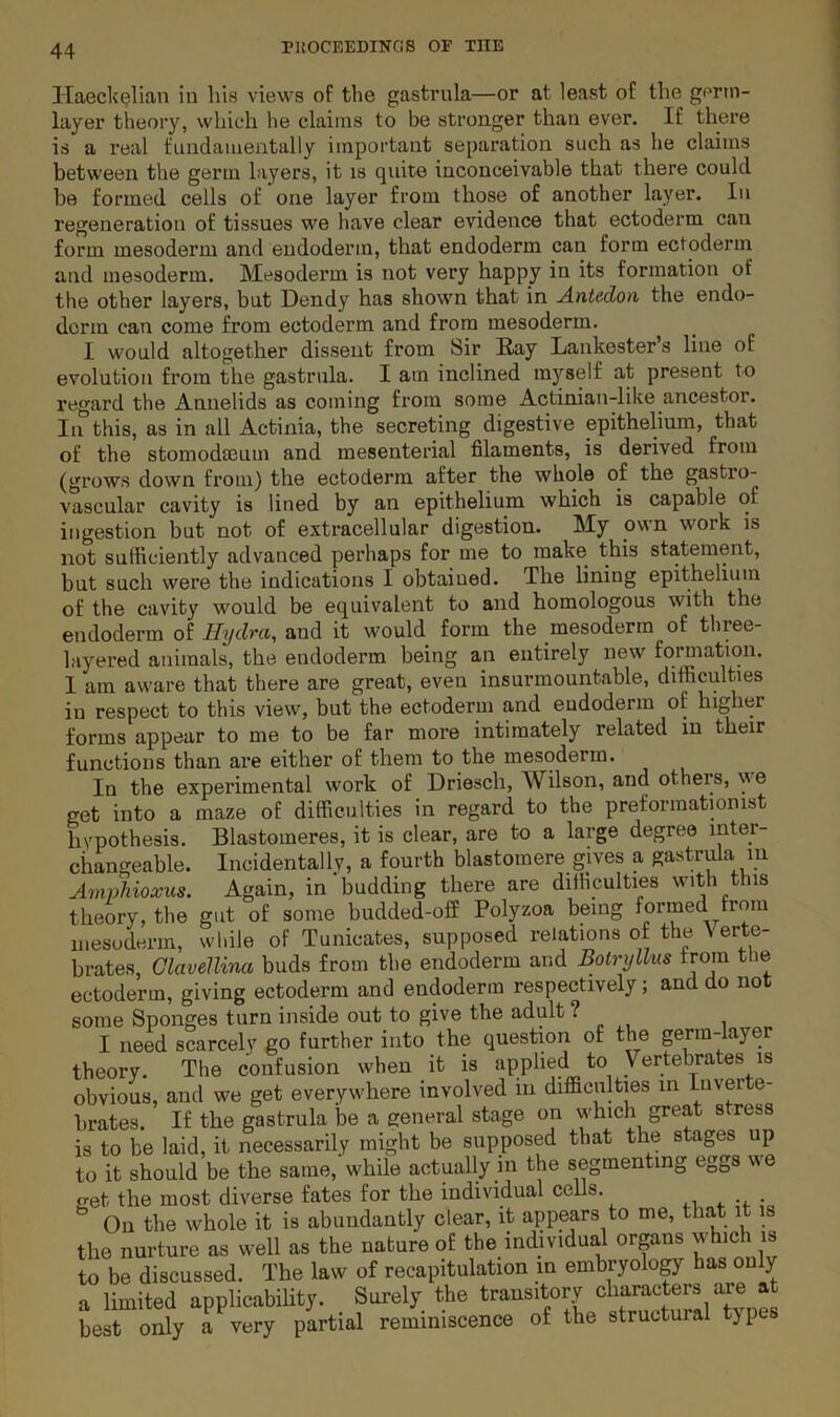 Haeck^lian in liis views of tlie gastrula—or at least of the germ- layer theory, which he claims to be stronger than ever. If there is a real fundamentally important separation such as he claims between the germ layers, it is quite inconceivable that there could be formed cells of one layer from those of another layer. In regeneration of tissues we have clear evidence that ectoderm can form mesoderm and endoderm, that endoderm can form ectoderm and mesoderm. Mesoderm is not very happy in its formation of the other layers, but Dendy has shown that in Antedon the endo- derm can come from ectoderm and from mesoderm. I would altogether dissent from Sir Ray Lankester’s line of evolution from the gastrula. I am inclined myself at present to regard the Annelids as coming from some Actinian-like ancestor. Iirthis, as in all Actinia, the secreting digestive epithelium, that of the stomodmum and mesenterial filaments, is derived from (grows down from) the ectoderm after the whole of the gastro- vascular cavity is lined by an epithelium which is capable of ingestion but not of extracellular digestion. My own work is not sufficiently advanced perhaps for me to make this statement, but such were the indications I obtained. The lining epithelium of the cavity would be equivalent to and homologous with the endoderm of Hydra, and it would form the mesoderm of three- hiyered animals, the endoderm being an entirely new formation. I am aware that there are great, even insurmountable, difficulties in respect to this view, but the ectoderm and eudoderm of higher forms appear to me to be far more intimately related in their functions than ai*e either of them to the mesoderm. In the experimental work of Driesch, Wilson, and others, \ve get into a maze of difficulties in regard to the preformationist hypothesis. Blastomeres, it is clear, are to a large degree inter- changeable. Incidentally, a fourth blastoraere gives a gastrula in Ampliioxus. Again, in budding there are diificulties with this theory, the gut of some budded-off Polyzoa being formed from mesoderm, while of Tunicates, supposed relations of the N erte- brates, Glavellina buds from the endoderm and Botryllus from the ectoderm, giving ectoderm and endoderm respectively; and do no some Sponges turn inside out to give the adult ? I need scarcely go further into the question of the germ-layer theory. The confusion when it is applied to Vertebrates is obvious, and we get everywhere involved in difficulties in Biver e- hrates. If the gastrula be a general stage on which great stress is to be laid, it necessarily might be supposed that the stages up to it should be the same, while actually hi the segmenting eggs we fret the most diverse fates for the individual cells. On the whole it is abundantly clear, it appears to me, that i is the nurture as well as the nature of the individual organs whic is to be discussed. The law of recapitulation in embryology has only a limited applicabihty. _ Surely the best only a very partial reminiscence of the structural type