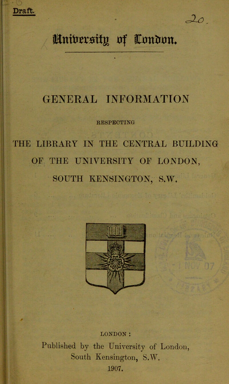 JX-O. Unttarsiig of Con&on. GENERAL INFORMATION RESPECTING THE LIBRARY IN THE CENTRAL BUILDING OF THE UNIVERSITY OF LONDON, SOUTH KENSINGTON, S.W, * LONDON : Published by the University of London, South Kensington, S.W. 1907.