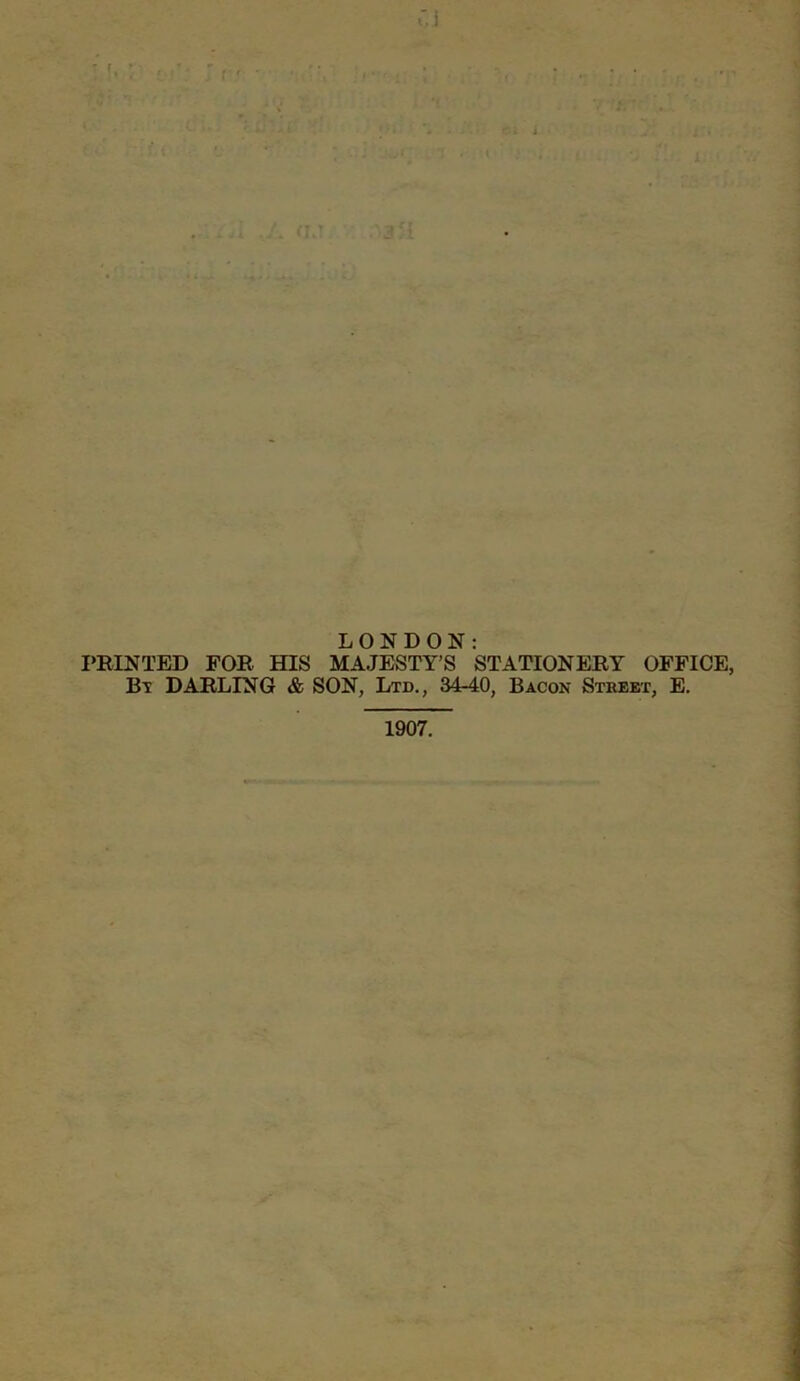 LONDON: PRINTED FOR HIS MAJESTY’S STATIONERY OFFICE, Bt DARLING & SON, Ltd., 34-40, Bacon Stbeet, E. 1907.