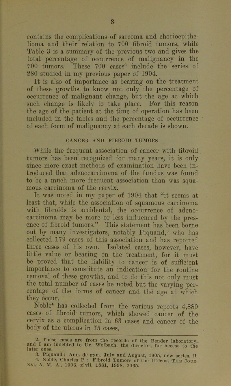 contains the complications of sarcoma and chorioepithe- lioma and their relation to 700 fibroid tumors, while Table 3 is a summary of the previous two and gives the total percentage of occurrence of malignancy in the 700 tumors. These 700 cases- include the series of 280 studied in my previous paper of 1904. It is also of importance as bearing on the treatment of these growths to know not only the percentage of occurrence of malignant change, but the age at which such change is likely to take place. For this reason the age of the patient at the time of operation has been included in the tables and the percentage of occurrence of each form of malignancy at each decade is shown. CANCER AND FIBROID TUMORS While the frequent association of cancer with fibroid tumors has been recognized for many years, it is only since more exact methods of examination have been in- troduced that adenocarcinoma of the fundus was found to be a much more frequent association than was squa- mous carcinoma of the cervix. It was noted in my paper of 1904 that “it seems at least that, while the association of squamous carcinoma with fibroids is accidental, the occurrence of adeno- carcinoma may be more or less influenced by the pres- ence of fibroid tumors.” This statement has been borne out by many investigators, notably Piquand,® who has collected 179 cases of this association and has reported three cases of his own. Isolated cases, however, have little value or bearing on the treatment, for it must be proved that the liability to cancer is of suffic-lent importance to constitute an indication for the routine removal of these growths, and to do this not only must the total number of cases be noted but the varying per- centage of the forms of cancer and the age at which they occur. Hoble^ has collected from the various reports 4,880 cases of fibroid tumors, which showed cancer of the cervix as a complication in 63 cases and cancer of the body of the uterus in 75 cases. 2. These cases are from the records of the Bender laboratory, and I am indebted to Dr. Wolbach, the director, for access to the later ones. 3. Piquand : Ann. de gyn., July and August, 1905, new series. It. 4. Noble, Charles P.: Fibroid Tumors of the Uterus, The Jour- xal a. M. a., 190G, xlvii. 1881, 1998, 2065.