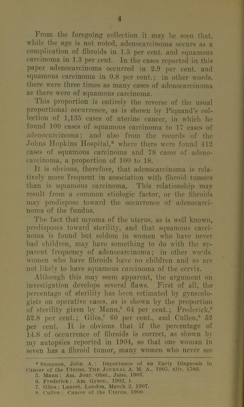 From the foregoiner collection it may he poeii that. 1 while the age is not noted, adenocarcinoma occurs as a complication of fibroids in l.o per cent, and squamons carcinoma in 1.3 per cent. In the cases rc])orted in this paper adenocarcinoma occurred in 2.9 per cent, and squamons carcinoma in 0.8 per cent.; in other words, there were three times as man}' cases of adenocarcinoma as there were of squamous carcinoma. This i^roportion is entirely the reverse of the usual proportional occurrence, as is shown by Fiquand's col- lection of 1,135 cases of uterine cancer, in which he found 100 cases of squamous carcinoma to IT cases of adenocarcinoma; and also from the records of the Johns Hopkins Hospital,* where there were found 412 cases of squamous carcinoma and T8 cases of adeno- carcinoma, a proportion of 100 to 18. It is obvious, therefore, that adenocarcinoma is rela- tively more 'frequent in association with fil>roid tumors than is squamous carcinoma. This relationship may result from a common etiologic factor, or the fibroids may predispose toward the occurrence of adenocarci- noma of the fundus. dhie fact that myoma of the uterus, as is well known, ])redisposcs toward sterility, and that squamous carci- noma is found but seldom in women who have never had children, may have something to do with the ap- parent frequency of adenocarcinoma; in other words, women who have fibroids have no children and so are not likely to have squamous carcinoma of the cervix*. Although this may seem apparent, the argument on investigation develops several flaws. First of all, the percentage of sterility has been estimated by gynecolo- gists on operative cases, as is shown by the proportion of sterility given by Mann,” G4 per cent.; Frederick, 52.8 per cent.; Giles, 60 per cent., and Cullen, 52 per cent. It is obvious that if the percentage of 14.8 of occurrence of fibroids is correct, as shown by mv autopsies reported in 1904, so that one woman in seven lias a fibroid tumor, many women who never see •Sampson, .lolin A.: Importance of an Karly ItiaKnosis In Cancer of the T'terus, Tiik .Touii.xAi. A. M. A., lito.'), .kUv, l.'iSG. 5. Mann: Am. .Tour. Obst., .Inne, 1907. (J. Frederick : Am. G.vncc., 1902. i. 7. Giles : I.ancet. London, March 2. 1907. ,S. Cnilcn : Cancer of the Clerns, 1900.