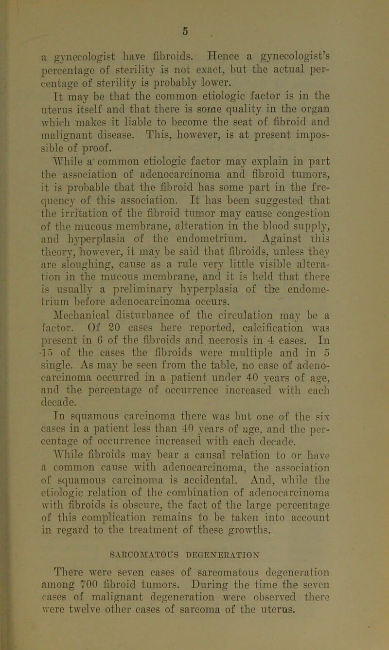 a gynecologist have fibroids. Hence a gynecologist’s percentage of sterility is not exact, but the actual per- centage of sterility is probably lower. It may be that the common etiologic factor is in the uterus itself and that there is some quality in the organ which makes it liable to become the seat of fibroid and malignant disease. This, however, is at present impos- sible of proof. While a common etiologic factor may explain in part the association of adenocarcinoma and fibroid tumors, it is probable that the fibroid has some part in the fre- quency of this association. It has been suggested that the irritation of the fibroid tumor may cause congestion of the mucous membrane, alteration in the blood supply, and hypeiqfiasia of the endometrium. Against this theory, however, it may be said that fibroids, unless they are sloughing, cause as a rule very little visible altera- tion in the mucous membrane, and it is held that there is usually a preliminary hyperplasia of the endome- trium before adenocarcinoma occurs. Mechanical disturbance of the circulation may be a factor. Of 20 cases here reported, calcification was present in 6 of the fibroids and necrosis in 4 cases. In -15 of the cases the fibroids were multiple and in 5 single. As may be seen from the table, no case of adeno- carcinoma occurred in a patient under 40 years of age, and the percentage of occurrence increased with each decade. In squamous carcinoma there was but one of the six cases in a patient less than 40 years of age. and the per- centage of occurrence increased with each decade. AVhile fibroids may bear a causal relation to or have a common cause with adenocarcinoma, the association of squamous carcinoma is accidental. And, while the etiologic relation of the combination of adenocarcinoma with fibroids ds obscure, the fact of the large percentage of this complication remains to be taken into account in regard to the treatment of these growths. sarco:matous degeneration There were seven cases of sarcomatous degeneration among 700 fibroid tumors. During the time the seven cases of malignant degeneration were observed there were twelve other cases of sarcoma of the uterus.