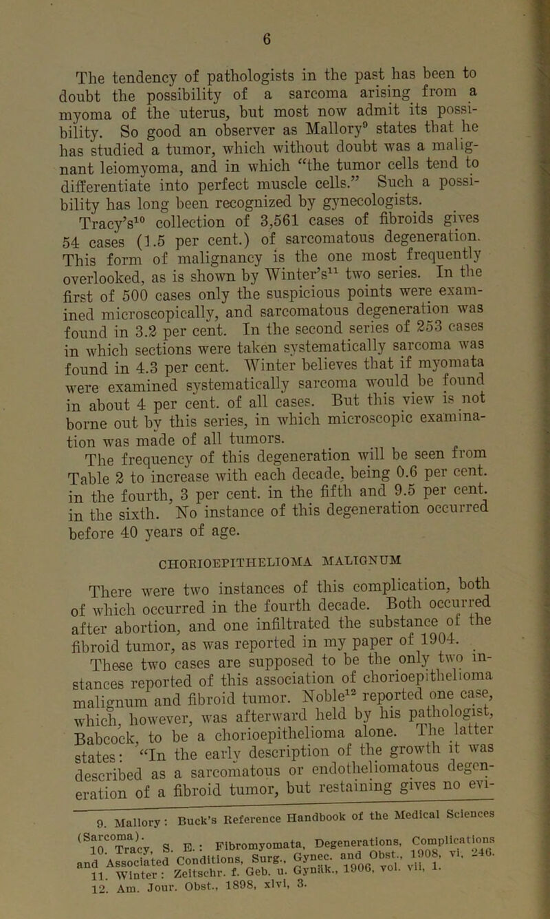 The tendency of pathologists in the past has been to doubt the possibility of a sarcoma arising from a myoma of the uterus, but most now admit its possi- bility. So good an observer as Mallory® states that he has studied a tumor, which without doubt was a malig- nant leiomyoma, and in which “the tumor cells tend to differentiate into perfect muscle cells.” Such a possi- bility has long been recognized by gynecologists. Tracy’s^® collection of 3,561 cases of fibroids gives 54 cases (1.5 per cent.) of sarcomatous degeneration. This form of malignancy is the one most frequently overlooked, as is shown by Wintei-’s^ two series. In the first of 500 cases only the suspicious points were exam- ined microscopically, and sarcomatous degeneration was found in 3.2 per cent. In the second series of 253 cases in which sections were taken systematically sarcoma was found in 4.3 per cent. Winter believes that if myomata were examined systematically sarcoma would he found in about 4 per cent, of all cases. But this view is not borne out by this series, in which microscopic examina- tion was made of all tumors. The frequency of this degeneration will be seen from Table 2 to increase with each decade, being 0.6 per cent, in the fourth, 3 per cent, in the fifth and 9.5 per cent, in the sixth. No instance of this degeneration occurred before 40 years of age. CHORIOEPITHELIOMA MALTONUM There were two instances of this complication, both of which occurred in the fourth decade. Both occurred after abortion, and one infiltrated the substance ot the fibroid tumor, as was reported in my paper of 1904. _ These two cases are supposed to be the only two in- stances reported of this association of chonoepithelioma malignum and fibroid tumor. Noble^^ reported one case which, however, was afterward held by his pathologist, Babcock to be a chorioepithelioma alone. The latter states; '“In the early description of the growth it was described as a sarcomatous or endotheliomatous degen- eration of a fibroid tumor, but restaining gives no evi- 9. Mallory: Buck’s Reference Handbook of the Medical Sciences ^^lO^'Tracy S. E.: Fibromyomata. Degenerations, Cmnplications and Abater conditions. Surg.. Gynec. -<1 IJOS. vi. >46. 11. Winter : Zeltschr. f. Geb. u. Gynilk., 190G, v . , 12. Am. Jour. Obst., 1898, xlvl, 3.