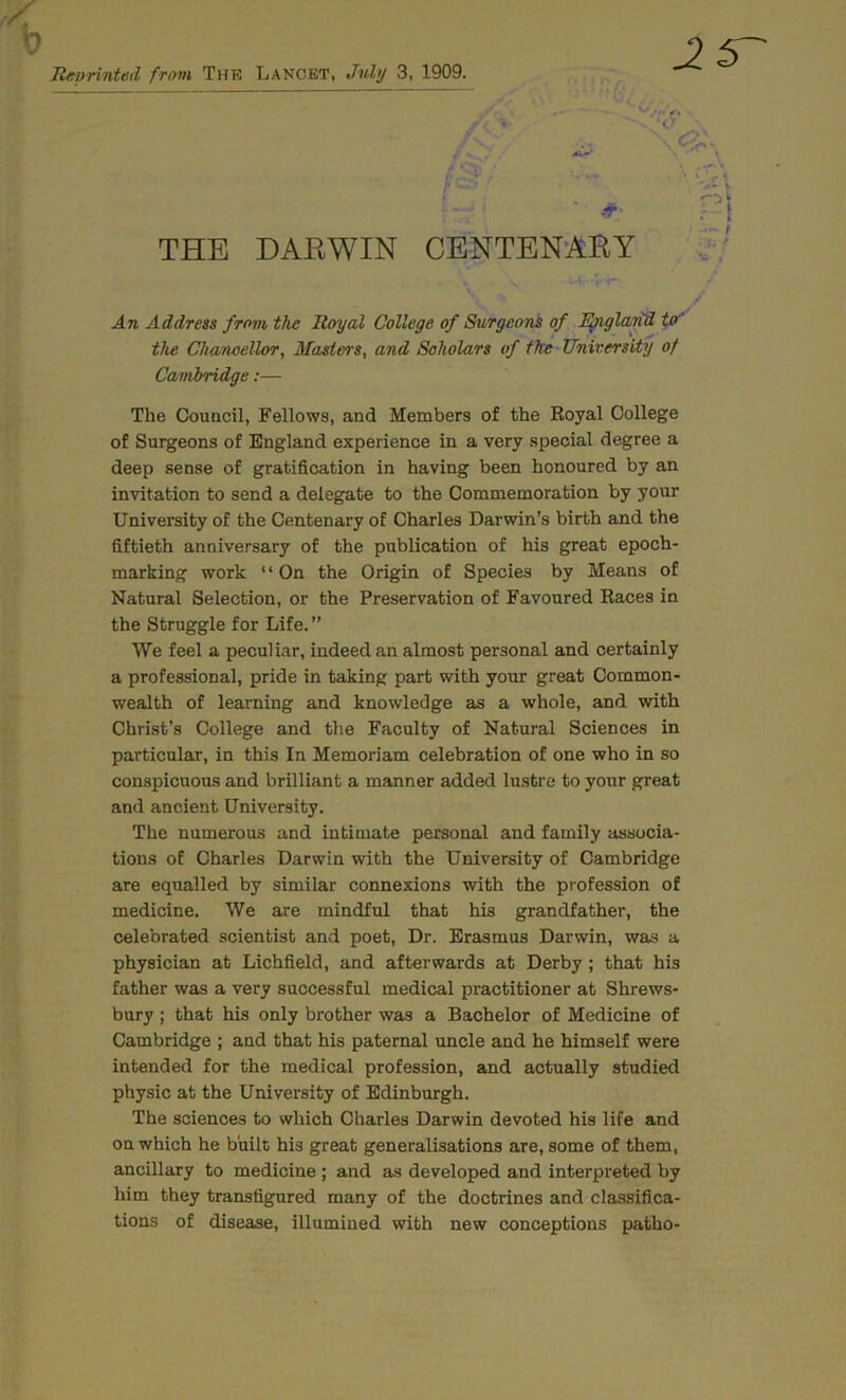 Re-vrinted from The Lancet, Jvly 3, 1909. THE DARWIN CENTENARY An Address from the Royal College of Surgeons of Egigla^ to' the Chanoellor, Masters, and Scholars of the University of Cambridge:— The Council, Fellows, and Members of the Royal College of Surgeons of England experience in a very special degree a deep sense of gratification in having been honoured by an invitation to send a delegate to the Commemoration by your University of the Centenary of Charles Darwin’s birth and the fiftieth anniversary of the publication of his great epoch- marking work ‘ ‘ On the Origin of Species by Means of Natural Selection, or the Preservation of Favoured Races in the Struggle for Life. ” We feel a peculiar, indeed an almost personal and certainly a professional, pride in taking part with your great Common- wealth of learning and knowledge as a whole, and with Christ’s College and the Faculty of Natural Sciences in particular, in this In Memoriam celebration of one who in so conspicuous and brilliant a manner added lustre to your great and ancient University. The numerous and intimate personal and family associa- tions of Charles Darwin with the University of Cambridge are equalled by similar connexions with the profession of medicine. We are mindful that his grandfather, the celebrated scientist and poet. Dr. Erasmus Darwin, was a physician at Lichfield, and afterwards at Derby ; that his father was a very successful medical practitioner at Shrews- bury ; that his only brother was a Bachelor of Medicine of Cambridge ; and that his paternal uncle and he himself were intended for the medical profession, and actually studied physic at the University of Edinburgh. The sciences to which Charles Darwin devoted his life and on which he bhilc his great generalisations are, some of them, ancillary to medicine ; and as developed and interpreted by him they transfigured many of the doctrines and classifica- tions of disease, illumined with new conceptions patho-