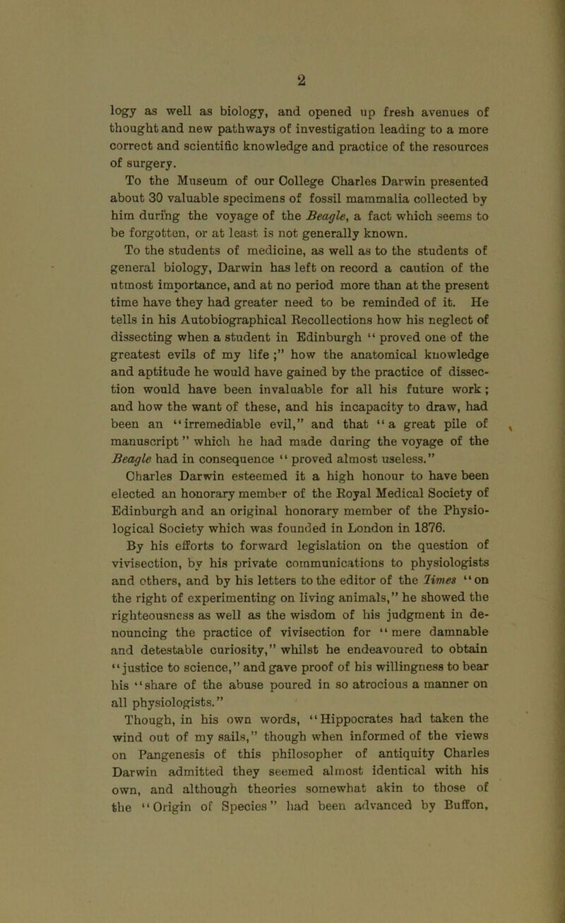 logy as well as biology, and opened up fresh avenues of thought and new pathways of investigation leading to a more correct and scientific knowledge and practice of the resources of surgery. To the Museum of our College Charles Darwin presented about 30 valuable specimens of fossil mammalia collected by him during the voyage of the Beagle, a fact which seems to be forgotten, or at least is not generally known. To the students of medicine, as well as to the students of general biology, Darwin has left on record a caution of the utmost importance, and at no period more than at the present time have they had greater need to be reminded of it. He tells in his Autobiographical Recollections how his neglect of dissecting when a student in Edinburgh “ proved one of the greatest evils of my life how the anatomical knowledge and aptitude he would have gained by the practice of dissec- tion would have been invaluable for all his future work; and how the want of these, and his incapacity to draw, had been an “irremediable evil,” and that “a great pile of , manuscript ” which he had made during the voyage of the Beagle had in consequence “ proved almost useless.” Charles Darwin esteemed it a high honour to have been elected an honorary member of the Royal Medical Society of Edinburgh and an original honorary member of the Physio- logical Society which was founded in London in 1876. By his efforts to forward legislation on the question of vivisection, by his private communications to physiologists and others, and hy his letters to the editor of the limes “on the right of experimenting on living animals,” he showed the righteousness as well as the wisdom of his judgment in de- nouncing the practice of vivisection for “ mere damnable and detestable curiosity,” whilst he endeavoured to obtain “justice to science,” and gave proof of his willingness to bear his “share of the abuse poured in so atrocious a manner on all physiologists.” Though, in his own words, “Hippocrates had taken the wind out of my sails,” though when informed of the views on Pangenesis of this philosopher of antiquity Charles Darwin admitted they seemed almost identical with his own, and although theories somewhat akin to those of the “Origin of Species” had been advanced by Buffon,