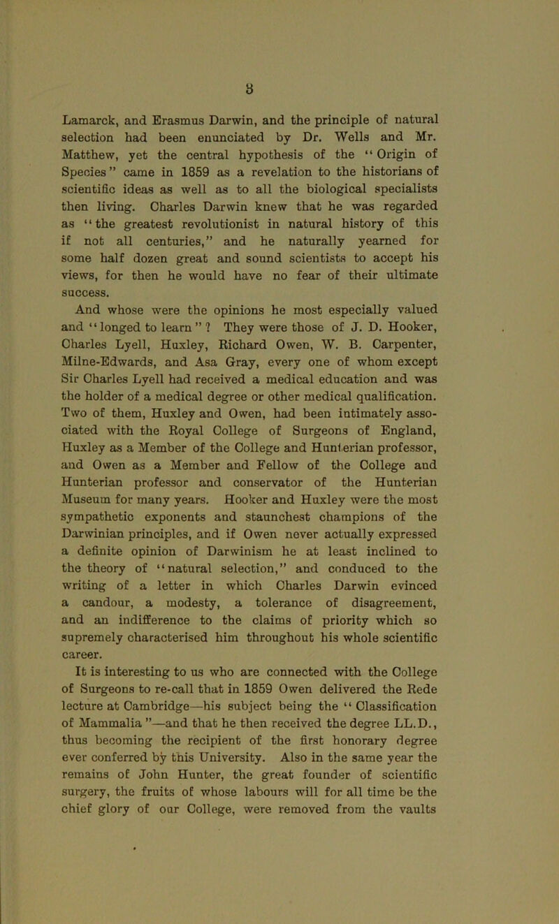 8 Lamarck, and Erasmus Darwin, and the principle of natural selection had been enunciated by Dr. Wells and Mr. Matthew, yet the central hypothesis of the “ Origin of Species ” came in 1859 as a revelation to the historians of scientific ideas as well as to all the biological specialists then living. Charles Darwin knew that he was regarded as “the greatest revolutionist in natural history of this if not all centuries,” and he naturally yearned for some half dozen great and sound scientists to accept his views, for then he would have no fear of their ultimate success. And whose were the opinions he most especially valued and “longed to learn” ? They were those of J. D. Hooker, Charles Lyell, Huxley, Richard Owen, W. B. Carpenter, Milne-Edwards, and Asa Gray, every one of whom except Sir Charles Lyell had received a medical education and was the holder of a medical degree or other medical qualification. Two of them, Huxley and Owen, ha.d been intimately asso- ciated with the Royal College of Surgeons of England, Huxley as a Member of the College and Hunterian professor, and Owen as a Member and Fellow of the College and Hunterian professor and conservator of the Hunterian Museum for many years. Hooker and Huxley were the most sympathetic exponents and staunchest champions of the Darwinian principles, and if Owen never actually expressed a definite opinion of Darwinism he at least inclined to the theory of “natural selection,” and conduced to the writing of a letter in which Charles Darwin evinced a candour, a modesty, a tolerance of disagreement, and an indifference to the claims of priority which so supremely characterised him throughout his whole scientific career. It is interesting to us who are connected with the College of Surgeons to re-call that in 1859 Owen delivered the Rede lecture at Cambridge—his subject being the “Classification of Mammalia ”—and that he then received the degree LL.D., thus becoming the recipient of the first honorary degree ever conferred by this University. Also in the same year the remains of John Hunter, the great founder of scientific surgery, the fruits of whose labours will for all time be the chief glory of our College, were removed from the vaults