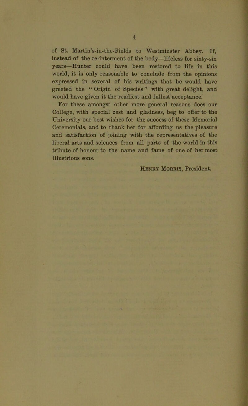 of St. Martin’s-in-the-Fields to Westminster Abbey. If, insteiid of the re-interment of the body—lifeless for sixty-six years—Hunter could have been restored to life in this world, it is only reasonable to conclude from the opinions expressed in several of his writings that he would have greeted the “Origin of Species” with great delight, and would have given it the readiest and fullest acceptance. For these amongst other more general reasons does our College, with special zest and gladness, beg to offer to the University our best wishes for the success of these Memorial Ceremonials, and to thank her for affording us the pleasure and satisfaction of joining with the representatives of the liberal arts and sciences from all parts of the world in this tribute of honour to the name and fame of one of her most illustrious sons. Henry Morris, President.