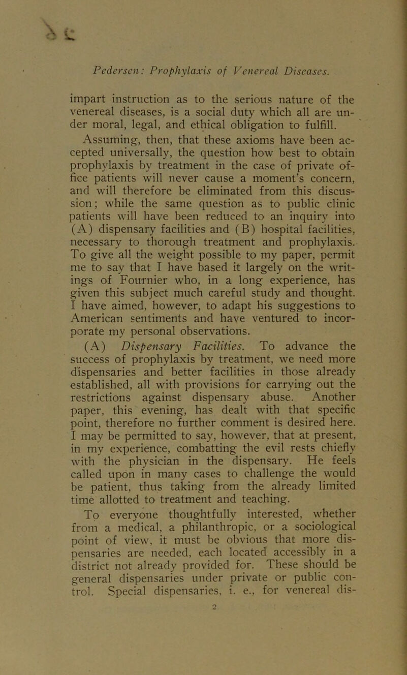 impart instruction as to the serious nature of the venereal diseases, is a social duty which all are un- der moral, legal, and ethical obligation to fulfill. Assuming, then, that these axioms have been ac- cepted universally, the question how best to obtain prophylaxis by treatment in the case of private of- fice patients will never cause a moment’s concern, and will therefore be eliminated from this discus^- sion; while the same question as to public clinic patients will have been reduced to an inquiry into (A) dispensary facilities and (B) hospital facilities, necessary to thorough treatment and prophylaxis. To give all the weight possible to my paper, permit me to say that I have based it largely on the writ- ings of Fournier who, in a long experience, has given this subject much careful study and thought. I have aimed, however, to adapt his suggestions to American sentiments and have ventured to incor- porate my personal observations. (A) Dispensary Facilities. To advance the success of prophylaxis by treatment, we need more dispensaries and better facilities in those already established, all with provisions for carrying out the restrictions against dispensary abuse. Another paper, this evening, has dealt with that specific point, therefore no further comment is desired here. I may be permitted to say, however, that at present, in my experience, combatting the evil rests chiefly with the physician in the dispensary. He feels called upon in many cases to challenge the would be patient, thus taking from the already limited time allotted to treatment and teaching. To everyone thoughtfully interested, whether from a medical, a philanthropic, or a sociological point of view, it must be obvious that more dis- pensaries are needed, each located accessibly in a district not already provided for. These should be general dispensaries under private or public con- trol. Special dispensaries, i. e., for venereal dis-