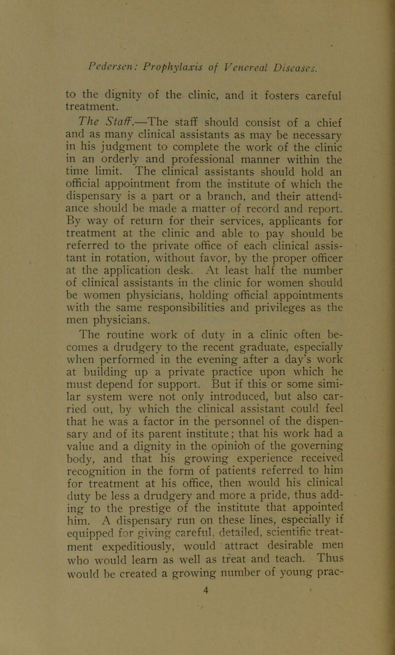 to the dignity of the clinic, and it fosters careful treatment. The Staff.—The staff should consist of a chief and as many clinical assistants as may be necessary in his judgment to complete the work of the clinic in an orderly and professional manner within the time limit. The clinical assistants should hold an official appointment from the institute of which the dispensary is a part or a branch, and their attend- ance should be made a matter of record and report. By way of return for their services, applicants for treatment at the clinic and able to pay should be referred to the private office of each clinical assis- tant in rotation, without favor, by the proper officer at the application desk. At least half the number of clinical assistants in the clinic for women should be women physicians, holding official appointments with the same responsibilities and privileges as the men physicians. The routine work of duty in a clinic often be- comes a drudgery to the recent graduate, especially when performed in the evening after a day’s work at building up a private practice upon which he must depend for support. But if this or some simi- lar system were not only introduced, but also car- ried out, by which the clinical assistant could feel that he was a factor in the personnel of the dispen- sary and of its parent institute; that his work had a value and a dignity in the opinio’n of the governing body, and that his growing experience received recognition in the form of patients referred to him for treatment at his office, then would his clinical duty be less a drudgery and more a pride, thus add- ing to the prestige of the institute that appointed him. A dispensary run on these lines, especially if equipped for giving careful, detailed, scientific treat- ment expeditiously, would attract desirable men who would learn as well as treat and teach. Thus would be created a growing number of young prac-