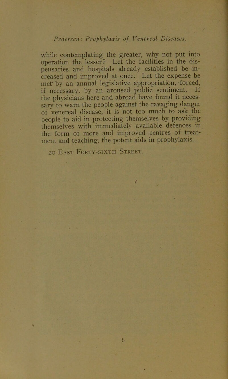 while contemplating the greater, why not put into operation the lesser? Let the facilities in the dis- pensaries and hospitals already established be in- creased and improved at once. Let the expense be met' by an annual legislative appropriation, forced, if necessary, by an aroused public sentiment. If the physicians here and abroad have found it neces- sary to warn the people against the ravaging danger of venereal disease, it is not too much to ask the people to aid in protecting themselves by providing themselves with immediately available defences in the form of more and improved centres of treat- ment and teaching, the potent aids in prophylaxis. 20 East Forty-sixth Street. %