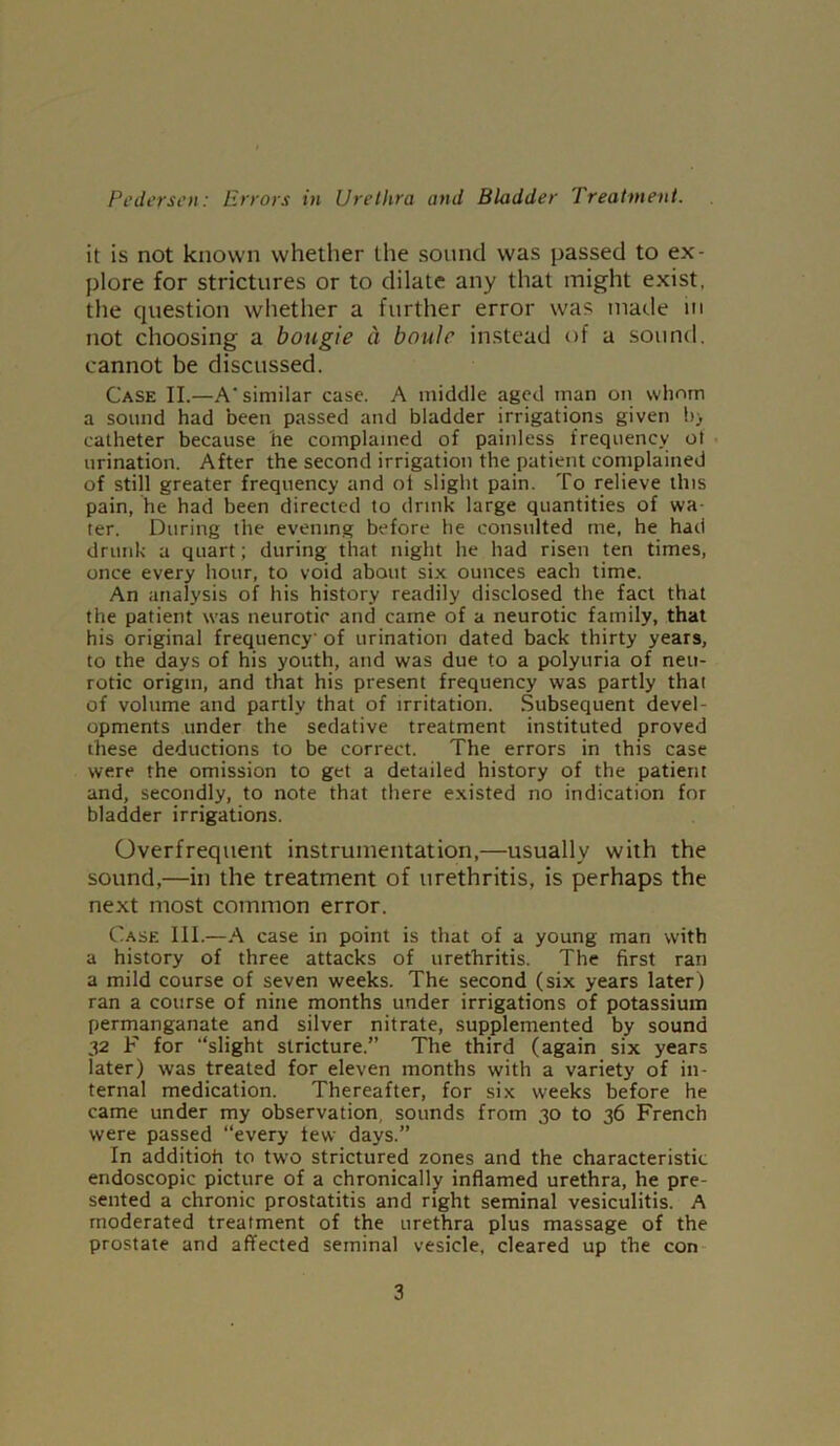 it is not known whether the sound was passed to ex- plore for strictures or to dilate any that might exist, the question whether a further error was made in not choosing a bougie a boulc instead of a sound, cannot be discussed. Case II.—A‘ similar case. A middle aged man on whom a sound had been passed and bladder irrigations given b> catheter because he complained of painless frequency ot urination. After the second irrigation the patient complained of still greater frequency and ot slight pain. To relieve this pain, he had been directed to drink large quantities of wa- ter. During the evening before he consulted me, he had drunk a quart; during that night he had risen ten times, once every hour, to void about six ounces each time. An analysis of his history readily disclosed the fact that the patient was neurotic and came of a neurotic family, that his original frequency' of urination dated back thirty years, to the days of his youth, and was due to a polyuria of neu- rotic origin, and that his present frequency was partly that of volume and partly that of irritation. Subsequent devel- opments under the sedative treatment instituted proved these deductions to be correct. The errors in this case were the omission to get a detailed history of the patient and, secondly, to note that there existed no indication for bladder irrigations. Overfrequent instrumentation,—usually with the sound,—in the treatment of urethritis, is perhaps the next most common error. Case III.—A case in point is that of a young man with a history of three attacks of urethritis. The first ran a mild course of seven weeks. The second (six years later) ran a course of nine months under irrigations of potassium permanganate and silver nitrate, supplemented by sound 32 F for “slight stricture.” The third (again six years later) was treated for eleven months with a variety of in- ternal medication. Thereafter, for six weeks before he came under my observation, sounds from 30 to 36 French were passed “every tew days.” In additioh to two strictured zones and the characteristic endoscopic picture of a chronically inflamed urethra, he pre- sented a chronic prostatitis and right seminal vesiculitis. A moderated treatment of the urethra plus massage of the prostate and affected seminal vesicle, cleared up the con 3