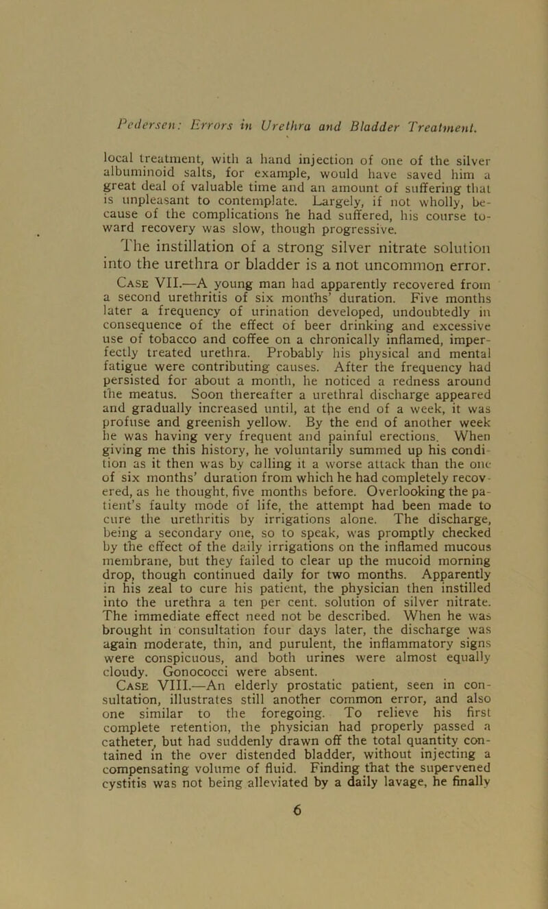 local treatment, with a hand injection of one of the silver albuminoid salts, for example, would have saved him a great deal of valuable time and an amount of suffering that is unpleasant to contemplate. Largely, if not wholly, be- cause of the complications he had suffered, his course to- ward recovery was slow, though progressive. The instillation of a strong silver nitrate solution into the urethra or bladder is a not uncommon error. Case VII.—A young man had apparently recovered from a second urethritis of six months’ duration. Five months later a frequency of urination developed, undoubtedly in consequence of the effect of beer drinking and excessive use of tobacco and coffee on a chronically inflamed, imper- fectly treated urethra. Probably his physical and mental fatigue were contributing causes. After the frequency had persisted for about a month, he noticed a redness around the meatus. Soon thereafter a urethral discharge appeared and gradually increased until, at the end of a week, it was profuse and greenish yellow. By the end of another week he was having very frequent and painful erections. When giving me this history, he voluntarily summed up his condi tion as it then was by calling it a worse attack than the one of six months’ duration from which he had completely recov- ered, as he thought, five months before. Overlooking the pa- tient’s faulty mode of life, the attempt had been made to cure the urethritis by irrigations alone. The discharge, being a secondary one, so to speak, was promptly checked by the effect of the daily irrigations on the inflamed mucous membrane, but they failed to clear up the mucoid morning drop, though continued daily for two months. Apparently in his zeal to cure his patient, the physician then instilled into the urethra a ten per cent, solution of silver nitrate. The immediate effect need not be described. When he was brought in consultation four days later, the discharge was again moderate, thin, and purulent, the inflammatory signs were conspicuous, and both urines were almost equally cloudy. Gonococci were absent. Case VIII.—An elderly prostatic patient, seen in con- sultation, illustrates still another common error, and also one similar to the foregoing. To relieve his first complete retention, the physician had properly passed a catheter, but had suddenly drawn off the total quantity con- tained in the over distended bladder, without injecting a compensating volume of fluid. Finding that the supervened cystitis was not being alleviated by a daily lavage, he finally