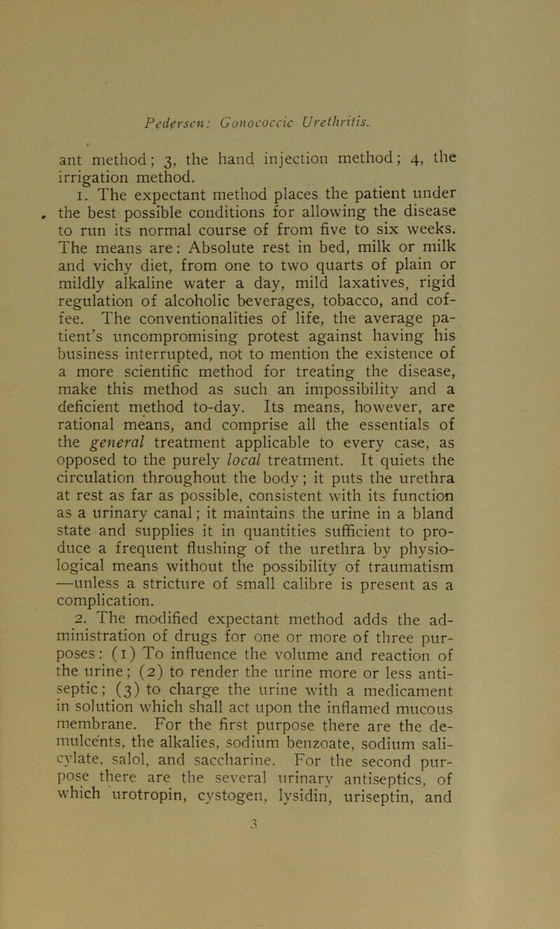 ant method; 3, the hand injection method; 4, the irrigation method. 1, The expectant method places the patient under , the best possible conditions for allowing the disease to run its normal course of from five to six weeks. The means are: Absolute rest in bed, milk or milk and vichy diet, from one to two quarts of plain or mildly alkaline water a day, mild laxatives, rigid regulation of alcoholic beverages, tobacco, and cof- fee. The conventionalities of life, the average pa- tient’s uncompromising protest against having his business interrupted, not to mention the existence of a more scientific method for treating the disease, make this method as such an impossibility and a deficient method to-day. Its means, however, are rational means, and comprise all the essentials of the general treatment applicable to every case, as opposed to the purely local treatment. It quiets the circulation throughout the body; it puts the urethra at rest as far as possible, consistent with its function as a urinary canal; it maintains the urine in a bland state and supplies it in quantities sufficient to pro- duce a frequent flushing of the urethra by physio- logical means without the possibility of traumatism —unless a stricture of small calibre is present as a complication. 2. The modified expectant method adds the ad- ministration of drugs for one or more of three pur- poses : (I) To influence the volume and reaction of the urine; (2) to render the urine more or less anti- septic; (3) to charge the urine with a medicament in solution which shall act upon the inflamed mucous membrane. For the first purpose there are the de- mulcents, the alkalies, sodium benzoate, sodium sali- cylate, salol, and saccharine. For the second pur- pose there are the several urinary antiseptics, of which urotropin, cystogen, lysidin, uriseptin, and